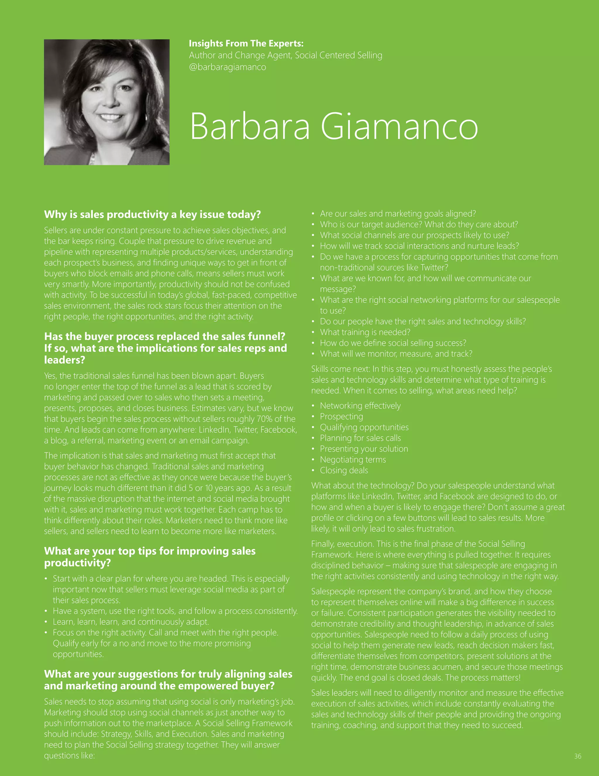 36
Why is sales productivity a key issue today?
Sellers are under constant pressure to achieve sales objectives, and
the bar keeps rising. Couple that pressure to drive revenue and
pipeline with representing multiple products/services, understanding
each prospect’s business, and finding unique ways to get in front of
buyers who block emails and phone calls, means sellers must work
very smartly. More importantly, productivity should not be confused
with activity. To be successful in today’s global, fast-paced, competitive
sales environment, the sales rock stars focus their attention on the
right people, the right opportunities, and the right activity.
Has the buyer process replaced the sales funnel?
If so, what are the implications for sales reps and
leaders?
Yes, the traditional sales funnel has been blown apart. Buyers
no longer enter the top of the funnel as a lead that is scored by
marketing and passed over to sales who then sets a meeting,
presents, proposes, and closes business. Estimates vary, but we know
that buyers begin the sales process without sellers roughly 70% of the
time. And leads can come from anywhere: LinkedIn, Twitter, Facebook,
a blog, a referral, marketing event or an email campaign.
The implication is that sales and marketing must first accept that
buyer behavior has changed. Traditional sales and marketing
processes are not as effective as they once were because the buyer’s
journey looks much different than it did 5 or 10 years ago. As a result
of the massive disruption that the internet and social media brought
with it, sales and marketing must work together. Each camp has to
think differently about their roles. Marketers need to think more like
sellers, and sellers need to learn to become more like marketers.
What are your top tips for improving sales
productivity?
•	 Start with a clear plan for where you are headed. This is especially
important now that sellers must leverage social media as part of
their sales process.
•	 Have a system, use the right tools, and follow a process consistently.
•	 Learn, learn, learn, and continuously adapt.
•	 Focus on the right activity. Call and meet with the right people.
Qualify early for a no and move to the more promising
opportunities.
What are your suggestions for truly aligning sales
and marketing around the empowered buyer?
Sales needs to stop assuming that using social is only marketing’s job.
Marketing should stop using social channels as just another way to
push information out to the marketplace. A Social Selling Framework
should include: Strategy, Skills, and Execution. Sales and marketing
need to plan the Social Selling strategy together. They will answer
questions like:
•	 Are our sales and marketing goals aligned?
•	 Who is our target audience? What do they care about?
•	 What social channels are our prospects likely to use?
•	 How will we track social interactions and nurture leads?
•	 Do we have a process for capturing opportunities that come from
non-traditional sources like Twitter?
•	 What are we known for, and how will we communicate our
message?
•	 What are the right social networking platforms for our salespeople
to use?
•	 Do our people have the right sales and technology skills?
•	 What training is needed?
•	 How do we define social selling success?
•	 What will we monitor, measure, and track?
Skills come next: In this step, you must honestly assess the people’s
sales and technology skills and determine what type of training is
needed. When it comes to selling, what areas need help?
•	 Networking effectively
•	 Prospecting
•	 Qualifying opportunities
•	 Planning for sales calls
•	 Presenting your solution
•	 Negotiating terms
•	 Closing deals
What about the technology? Do your salespeople understand what
platforms like LinkedIn, Twitter, and Facebook are designed to do, or
how and when a buyer is likely to engage there? Don’t assume a great
profile or clicking on a few buttons will lead to sales results. More
likely, it will only lead to sales frustration.
Finally, execution. This is the final phase of the Social Selling
Framework. Here is where everything is pulled together. It requires
disciplined behavior – making sure that salespeople are engaging in
the right activities consistently and using technology in the right way.
Salespeople represent the company’s brand, and how they choose
to represent themselves online will make a big difference in success
or failure. Consistent participation generates the visibility needed to
demonstrate credibility and thought leadership, in advance of sales
opportunities. Salespeople need to follow a daily process of using
social to help them generate new leads, reach decision makers fast,
differentiate themselves from competitors, present solutions at the
right time, demonstrate business acumen, and secure those meetings
quickly. The end goal is closed deals. The process matters!
Sales leaders will need to diligently monitor and measure the effective
execution of sales activities, which include constantly evaluating the
sales and technology skills of their people and providing the ongoing
training, coaching, and support that they need to succeed.
Insights From The Experts:
Author and Change Agent, Social Centered Selling
@barbaragiamanco
Barbara Giamanco
 