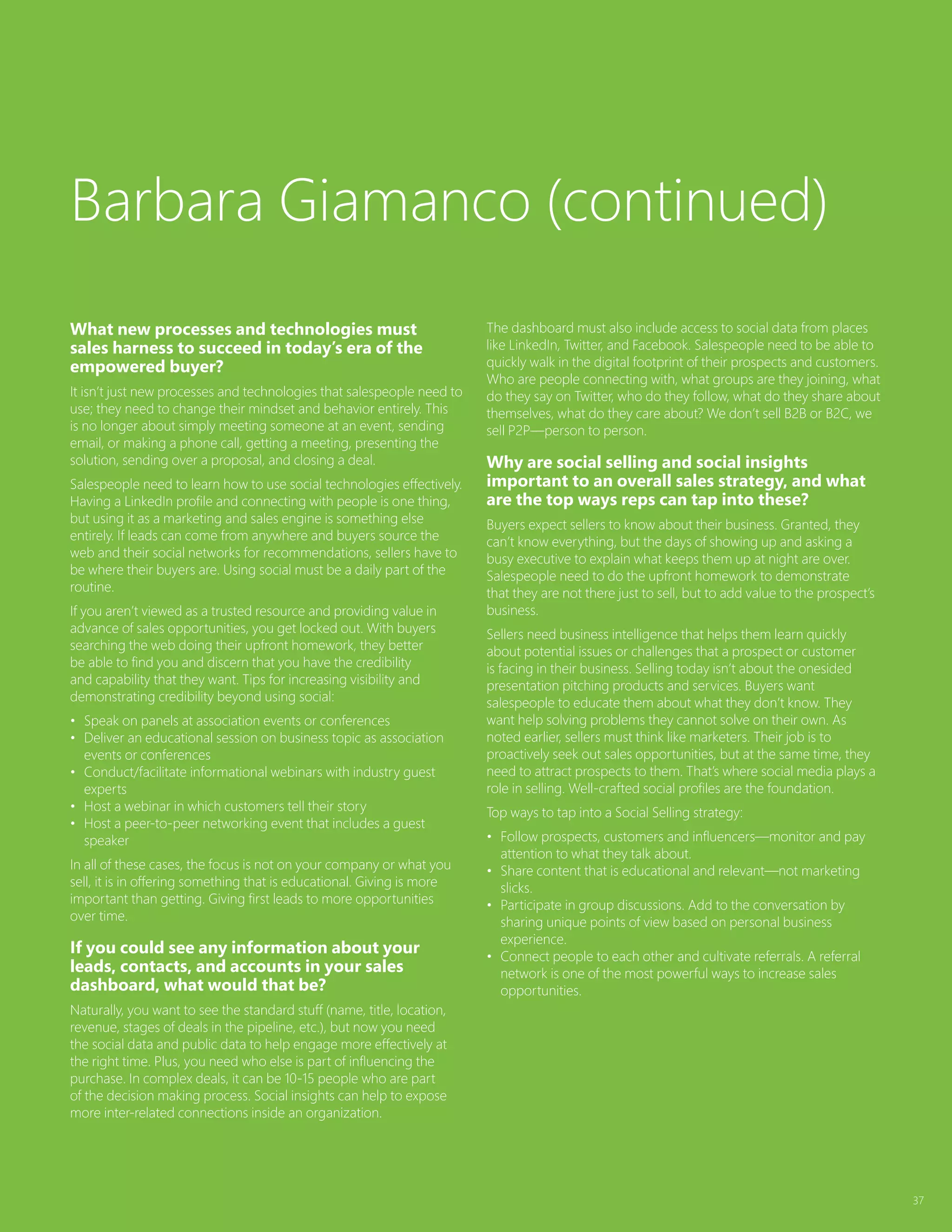 37
What new processes and technologies must
sales harness to succeed in today’s era of the
empowered buyer?
It isn’t just new processes and technologies that salespeople need to
use; they need to change their mindset and behavior entirely. This
is no longer about simply meeting someone at an event, sending
email, or making a phone call, getting a meeting, presenting the
solution, sending over a proposal, and closing a deal.
Salespeople need to learn how to use social technologies effectively.
Having a LinkedIn profile and connecting with people is one thing,
but using it as a marketing and sales engine is something else
entirely. If leads can come from anywhere and buyers source the
web and their social networks for recommendations, sellers have to
be where their buyers are. Using social must be a daily part of the
routine.
If you aren’t viewed as a trusted resource and providing value in
advance of sales opportunities, you get locked out. With buyers
searching the web doing their upfront homework, they better
be able to find you and discern that you have the credibility
and capability that they want. Tips for increasing visibility and
demonstrating credibility beyond using social:
•	 Speak on panels at association events or conferences
•	 Deliver an educational session on business topic as association
events or conferences
•	 Conduct/facilitate informational webinars with industry guest
experts
•	 Host a webinar in which customers tell their story
•	 Host a peer-to-peer networking event that includes a guest
speaker
In all of these cases, the focus is not on your company or what you
sell, it is in offering something that is educational. Giving is more
important than getting. Giving first leads to more opportunities
over time.
If you could see any information about your
leads, contacts, and accounts in your sales
dashboard, what would that be?
Naturally, you want to see the standard stuff (name, title, location,
revenue, stages of deals in the pipeline, etc.), but now you need
the social data and public data to help engage more effectively at
the right time. Plus, you need who else is part of influencing the
purchase. In complex deals, it can be 10-15 people who are part
of the decision making process. Social insights can help to expose
more inter-related connections inside an organization.
The dashboard must also include access to social data from places
like LinkedIn, Twitter, and Facebook. Salespeople need to be able to
quickly walk in the digital footprint of their prospects and customers.
Who are people connecting with, what groups are they joining, what
do they say on Twitter, who do they follow, what do they share about
themselves, what do they care about? We don’t sell B2B or B2C, we
sell P2P—person to person.
Why are social selling and social insights
important to an overall sales strategy, and what
are the top ways reps can tap into these?
Buyers expect sellers to know about their business. Granted, they
can’t know everything, but the days of showing up and asking a
busy executive to explain what keeps them up at night are over.
Salespeople need to do the upfront homework to demonstrate
that they are not there just to sell, but to add value to the prospect’s
business.
Sellers need business intelligence that helps them learn quickly
about potential issues or challenges that a prospect or customer
is facing in their business. Selling today isn’t about the onesided
presentation pitching products and services. Buyers want
salespeople to educate them about what they don’t know. They
want help solving problems they cannot solve on their own. As
noted earlier, sellers must think like marketers. Their job is to
proactively seek out sales opportunities, but at the same time, they
need to attract prospects to them. That’s where social media plays a
role in selling. Well-crafted social profiles are the foundation.
Top ways to tap into a Social Selling strategy:
•	 Follow prospects, customers and influencers—monitor and pay
attention to what they talk about.
•	 Share content that is educational and relevant—not marketing
slicks.
•	 Participate in group discussions. Add to the conversation by
sharing unique points of view based on personal business
experience.
•	 Connect people to each other and cultivate referrals. A referral
network is one of the most powerful ways to increase sales
opportunities.
Barbara Giamanco (continued)
 