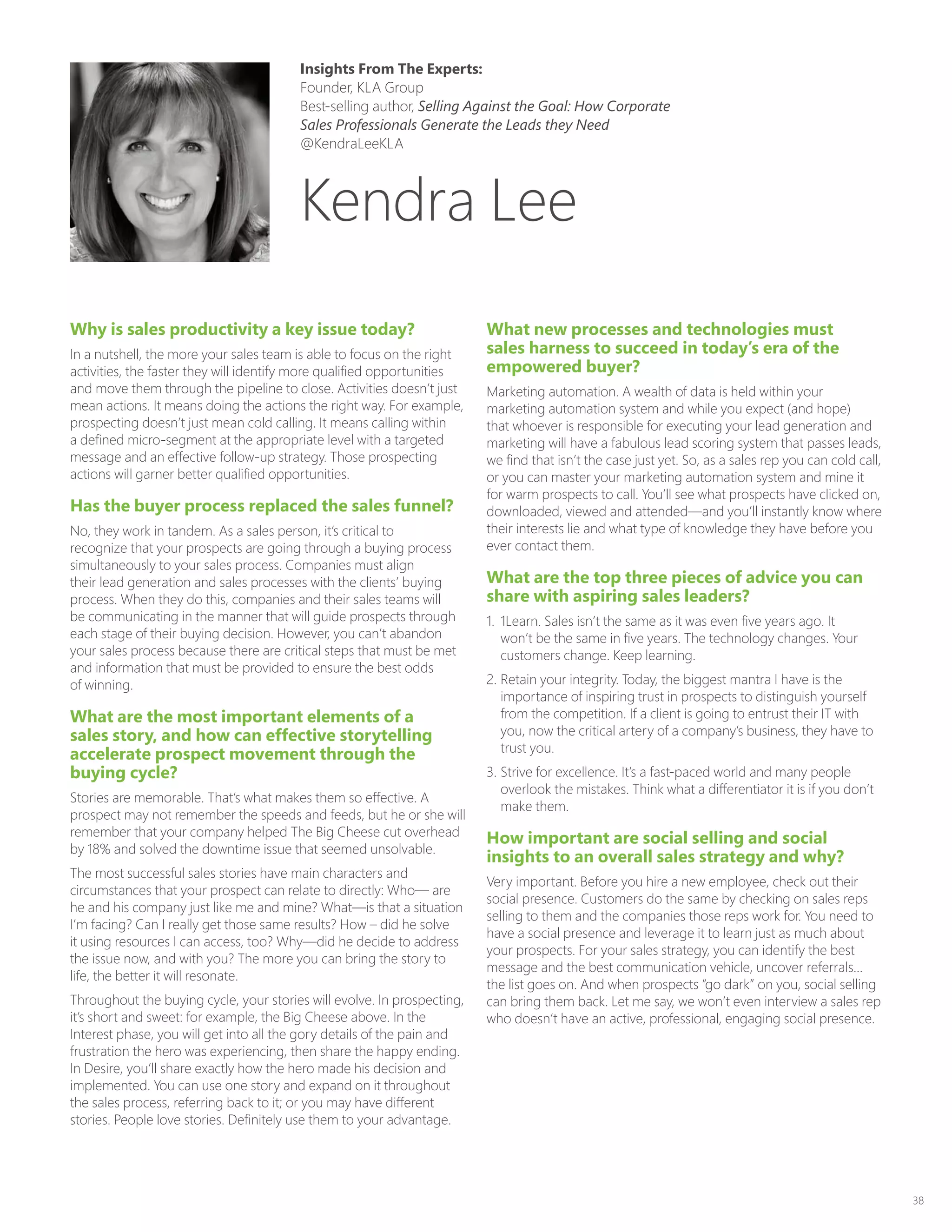 38
Why is sales productivity a key issue today?
In a nutshell, the more your sales team is able to focus on the right
activities, the faster they will identify more qualified opportunities
and move them through the pipeline to close. Activities doesn’t just
mean actions. It means doing the actions the right way. For example,
prospecting doesn’t just mean cold calling. It means calling within
a defined micro-segment at the appropriate level with a targeted
message and an effective follow-up strategy. Those prospecting
actions will garner better qualified opportunities.
Has the buyer process replaced the sales funnel?
No, they work in tandem. As a sales person, it’s critical to
recognize that your prospects are going through a buying process
simultaneously to your sales process. Companies must align
their lead generation and sales processes with the clients’ buying
process. When they do this, companies and their sales teams will
be communicating in the manner that will guide prospects through
each stage of their buying decision. However, you can’t abandon
your sales process because there are critical steps that must be met
and information that must be provided to ensure the best odds
of winning.
What are the most important elements of a
sales story, and how can effective storytelling
accelerate prospect movement through the
buying cycle?
Stories are memorable. That’s what makes them so effective. A
prospect may not remember the speeds and feeds, but he or she will
remember that your company helped The Big Cheese cut overhead
by 18% and solved the downtime issue that seemed unsolvable.
The most successful sales stories have main characters and
circumstances that your prospect can relate to directly: Who— are
he and his company just like me and mine? What—is that a situation
I’m facing? Can I really get those same results? How – did he solve
it using resources I can access, too? Why—did he decide to address
the issue now, and with you? The more you can bring the story to
life, the better it will resonate.
Throughout the buying cycle, your stories will evolve. In prospecting,
it’s short and sweet: for example, the Big Cheese above. In the
Interest phase, you will get into all the gory details of the pain and
frustration the hero was experiencing, then share the happy ending.
In Desire, you’ll share exactly how the hero made his decision and
implemented. You can use one story and expand on it throughout
the sales process, referring back to it; or you may have different
stories. People love stories. Definitely use them to your advantage.
What new processes and technologies must
sales harness to succeed in today’s era of the
empowered buyer?
Marketing automation. A wealth of data is held within your
marketing automation system and while you expect (and hope)
that whoever is responsible for executing your lead generation and
marketing will have a fabulous lead scoring system that passes leads,
we find that isn’t the case just yet. So, as a sales rep you can cold call,
or you can master your marketing automation system and mine it
for warm prospects to call. You’ll see what prospects have clicked on,
downloaded, viewed and attended—and you’ll instantly know where
their interests lie and what type of knowledge they have before you
ever contact them.
What are the top three pieces of advice you can
share with aspiring sales leaders?
1.	 1Learn. Sales isn’t the same as it was even five years ago. It
won’t be the same in five years. The technology changes. Your
customers change. Keep learning.
2.	Retain your integrity. Today, the biggest mantra I have is the
importance of inspiring trust in prospects to distinguish yourself
from the competition. If a client is going to entrust their IT with
you, now the critical artery of a company’s business, they have to
trust you.
3.	Strive for excellence. It’s a fast-paced world and many people
overlook the mistakes. Think what a differentiator it is if you don’t
make them.
How important are social selling and social
insights to an overall sales strategy and why?
Very important. Before you hire a new employee, check out their
social presence. Customers do the same by checking on sales reps
selling to them and the companies those reps work for. You need to
have a social presence and leverage it to learn just as much about
your prospects. For your sales strategy, you can identify the best
message and the best communication vehicle, uncover referrals…
the list goes on. And when prospects “go dark” on you, social selling
can bring them back. Let me say, we won’t even interview a sales rep
who doesn’t have an active, professional, engaging social presence.
Kendra Lee
Insights From The Experts:
Founder, KLA Group
Best-selling author, Selling Against the Goal: How Corporate
Sales Professionals Generate the Leads they Need
@KendraLeeKLA
 