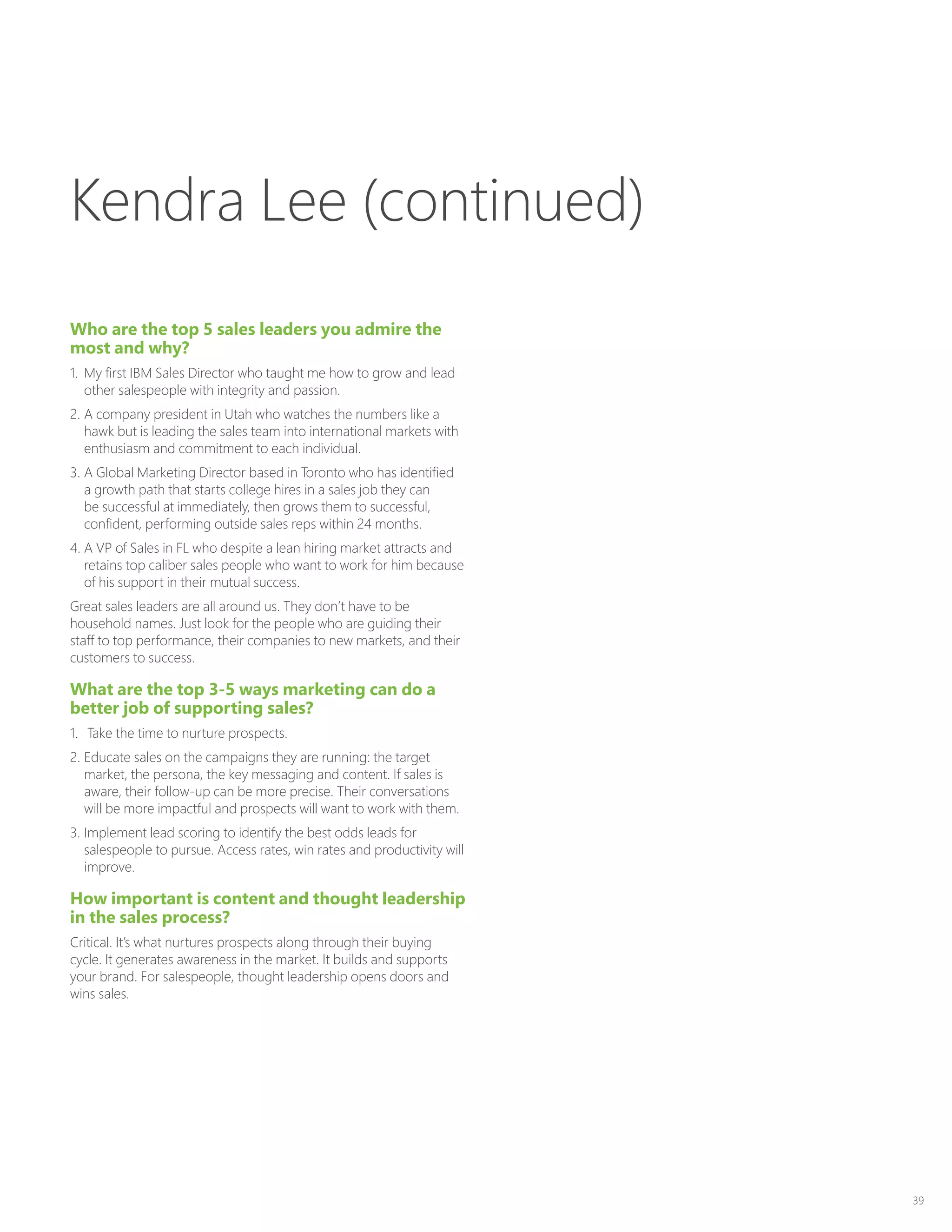 39
Who are the top 5 sales leaders you admire the
most and why?
1.	 My first IBM Sales Director who taught me how to grow and lead
other salespeople with integrity and passion.
2.	A company president in Utah who watches the numbers like a
hawk but is leading the sales team into international markets with
enthusiasm and commitment to each individual.
3.	A Global Marketing Director based in Toronto who has identified
a growth path that starts college hires in a sales job they can
be successful at immediately, then grows them to successful,
confident, performing outside sales reps within 24 months.
4.	A VP of Sales in FL who despite a lean hiring market attracts and
retains top caliber sales people who want to work for him because
of his support in their mutual success.
Great sales leaders are all around us. They don’t have to be
household names. Just look for the people who are guiding their
staff to top performance, their companies to new markets, and their
customers to success.
What are the top 3-5 ways marketing can do a
better job of supporting sales?
1.	 Take the time to nurture prospects.
2.	Educate sales on the campaigns they are running: the target
market, the persona, the key messaging and content. If sales is
aware, their follow-up can be more precise. Their conversations
will be more impactful and prospects will want to work with them.
3.	Implement lead scoring to identify the best odds leads for
salespeople to pursue. Access rates, win rates and productivity will
improve.
How important is content and thought leadership
in the sales process?
Critical. It’s what nurtures prospects along through their buying
cycle. It generates awareness in the market. It builds and supports
your brand. For salespeople, thought leadership opens doors and
wins sales.
Kendra Lee (continued)
 