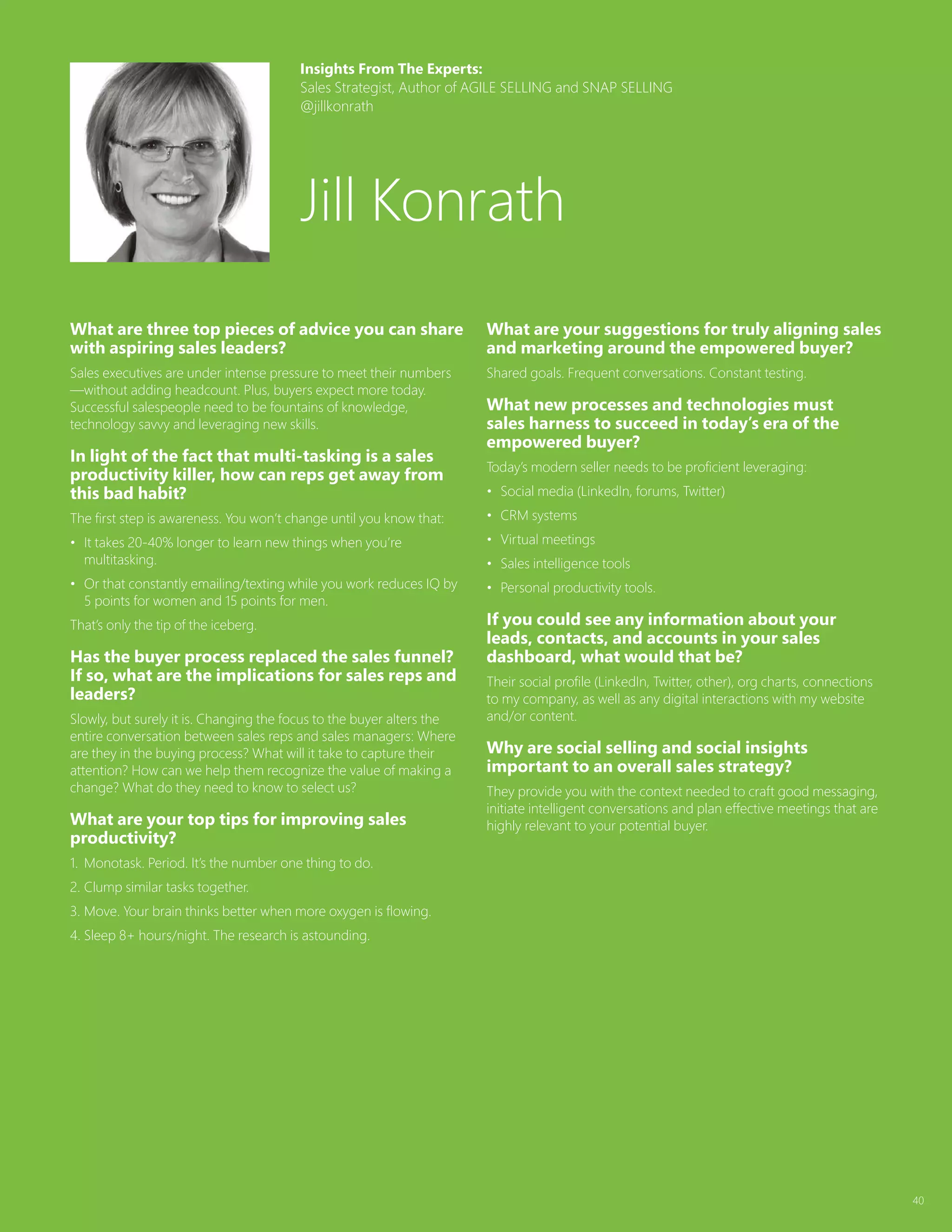 40
What are three top pieces of advice you can share
with aspiring sales leaders?
Sales executives are under intense pressure to meet their numbers
—without adding headcount. Plus, buyers expect more today.
Successful salespeople need to be fountains of knowledge,
technology savvy and leveraging new skills.
In light of the fact that multi-tasking is a sales
productivity killer, how can reps get away from
this bad habit?
The first step is awareness. You won’t change until you know that:
•	 It takes 20-40% longer to learn new things when you’re
multitasking.
•	 Or that constantly emailing/texting while you work reduces IQ by
5 points for women and 15 points for men.
That’s only the tip of the iceberg.
Has the buyer process replaced the sales funnel?
If so, what are the implications for sales reps and
leaders?
Slowly, but surely it is. Changing the focus to the buyer alters the
entire conversation between sales reps and sales managers: Where
are they in the buying process? What will it take to capture their
attention? How can we help them recognize the value of making a
change? What do they need to know to select us?
What are your top tips for improving sales
productivity?
1.	 Monotask. Period. It’s the number one thing to do.
2.	Clump similar tasks together.
3.	Move. Your brain thinks better when more oxygen is flowing.
4.	Sleep 8+ hours/night. The research is astounding.
What are your suggestions for truly aligning sales
and marketing around the empowered buyer?
Shared goals. Frequent conversations. Constant testing.
What new processes and technologies must
sales harness to succeed in today’s era of the
empowered buyer?
Today’s modern seller needs to be proficient leveraging:
•	 Social media (LinkedIn, forums, Twitter)
•	 CRM systems
•	 Virtual meetings
•	 Sales intelligence tools
•	 Personal productivity tools.
If you could see any information about your
leads, contacts, and accounts in your sales
dashboard, what would that be?
Their social profile (LinkedIn, Twitter, other), org charts, connections
to my company, as well as any digital interactions with my website
and/or content.
Why are social selling and social insights
important to an overall sales strategy?
They provide you with the context needed to craft good messaging,
initiate intelligent conversations and plan effective meetings that are
highly relevant to your potential buyer.
Insights From The Experts:
Sales Strategist, Author of AGILE SELLING and SNAP SELLING
@jillkonrath
Jill Konrath
 