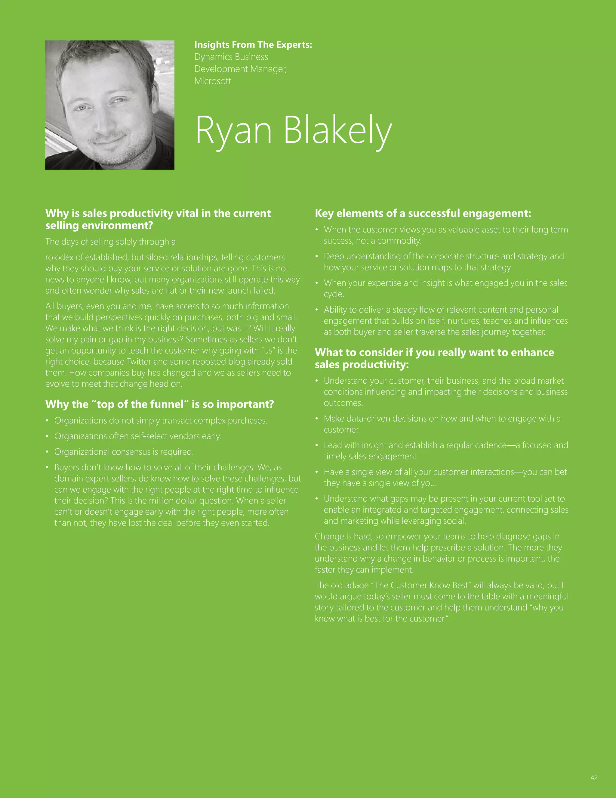 42
Why is sales productivity vital in the current
selling environment?
The days of selling solely through a
rolodex of established, but siloed relationships, telling customers
why they should buy your service or solution are gone. This is not
news to anyone I know, but many organizations still operate this way
and often wonder why sales are flat or their new launch failed.
All buyers, even you and me, have access to so much information
that we build perspectives quickly on purchases, both big and small.
We make what we think is the right decision, but was it? Will it really
solve my pain or gap in my business? Sometimes as sellers we don’t
get an opportunity to teach the customer why going with “us” is the
right choice, because Twitter and some reposted blog already sold
them. How companies buy has changed and we as sellers need to
evolve to meet that change head on.
Why the “top of the funnel” is so important?
•	 Organizations do not simply transact complex purchases.
•	 Organizations often self-select vendors early.
•	 Organizational consensus is required.
•	 Buyers don’t know how to solve all of their challenges. We, as
domain expert sellers, do know how to solve these challenges, but
can we engage with the right people at the right time to influence
their decision? This is the million dollar question. When a seller
can’t or doesn’t engage early with the right people, more often
than not, they have lost the deal before they even started.
Key elements of a successful engagement:
•	 When the customer views you as valuable asset to their long term
success, not a commodity.
•	 Deep understanding of the corporate structure and strategy and
how your service or solution maps to that strategy.
•	 When your expertise and insight is what engaged you in the sales
cycle.
•	 Ability to deliver a steady flow of relevant content and personal
engagement that builds on itself, nurtures, teaches and influences
as both buyer and seller traverse the sales journey together.
What to consider if you really want to enhance
sales productivity:
•	 Understand your customer, their business, and the broad market
conditions influencing and impacting their decisions and business
outcomes.
•	 Make data-driven decisions on how and when to engage with a
customer.
•	 Lead with insight and establish a regular cadence—a focused and
timely sales engagement.
•	 Have a single view of all your customer interactions—you can bet
they have a single view of you.
•	 Understand what gaps may be present in your current tool set to
enable an integrated and targeted engagement, connecting sales
and marketing while leveraging social.
Change is hard, so empower your teams to help diagnose gaps in
the business and let them help prescribe a solution. The more they
understand why a change in behavior or process is important, the
faster they can implement.
The old adage “The Customer Know Best” will always be valid, but I
would argue today’s seller must come to the table with a meaningful
story tailored to the customer and help them understand “why you
know what is best for the customer”.
Insights From The Experts:
Dynamics Business
Development Manager,
Microsoft
Ryan Blakely
 