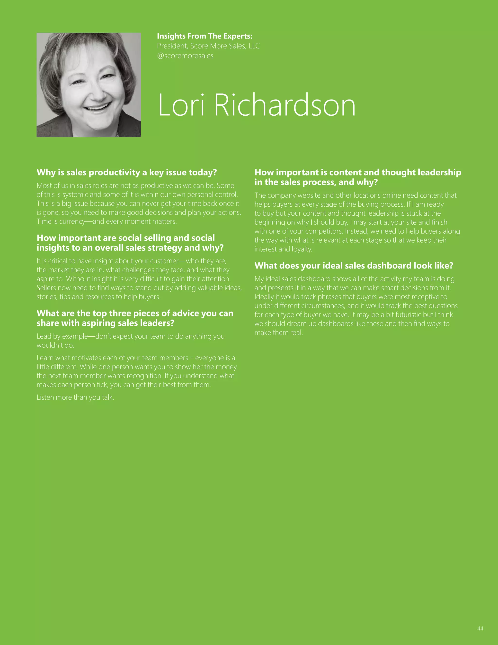 44
Why is sales productivity a key issue today?
Most of us in sales roles are not as productive as we can be. Some
of this is systemic and some of it is within our own personal control.
This is a big issue because you can never get your time back once it
is gone, so you need to make good decisions and plan your actions.
Time is currency—and every moment matters.
How important are social selling and social
insights to an overall sales strategy and why?
It is critical to have insight about your customer—who they are,
the market they are in, what challenges they face, and what they
aspire to. Without insight it is very difficult to gain their attention.
Sellers now need to find ways to stand out by adding valuable ideas,
stories, tips and resources to help buyers.
What are the top three pieces of advice you can
share with aspiring sales leaders?
Lead by example—don’t expect your team to do anything you
wouldn’t do.
Learn what motivates each of your team members – everyone is a
little different. While one person wants you to show her the money,
the next team member wants recognition. If you understand what
makes each person tick, you can get their best from them.
Listen more than you talk.
How important is content and thought leadership
in the sales process, and why?
The company website and other locations online need content that
helps buyers at every stage of the buying process. If I am ready
to buy but your content and thought leadership is stuck at the
beginning on why I should buy, I may start at your site and finish
with one of your competitors. Instead, we need to help buyers along
the way with what is relevant at each stage so that we keep their
interest and loyalty.
What does your ideal sales dashboard look like?
My ideal sales dashboard shows all of the activity my team is doing
and presents it in a way that we can make smart decisions from it.
Ideally it would track phrases that buyers were most receptive to
under different circumstances, and it would track the best questions
for each type of buyer we have. It may be a bit futuristic but I think
we should dream up dashboards like these and then find ways to
make them real.
Insights From The Experts:
President, Score More Sales, LLC
@scoremoresales
Lori Richardson
 
