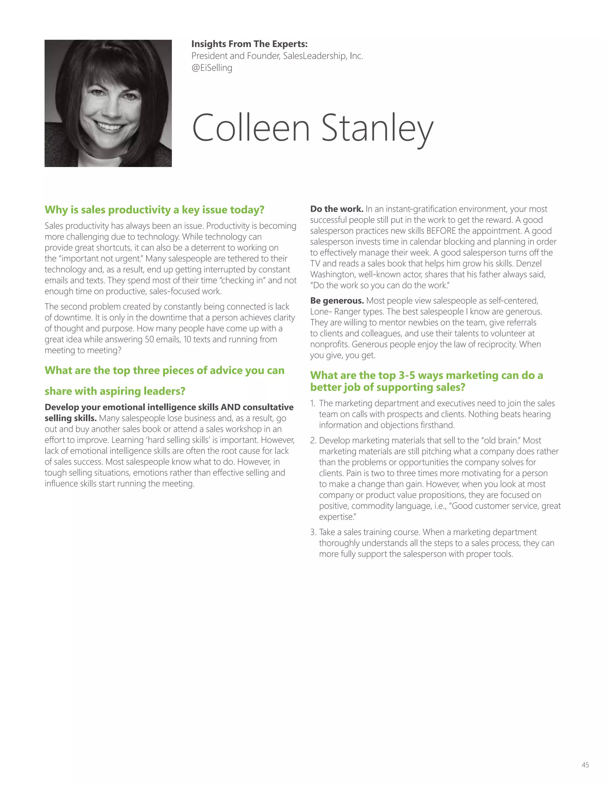 45
Why is sales productivity a key issue today?
Sales productivity has always been an issue. Productivity is becoming
more challenging due to technology. While technology can
provide great shortcuts, it can also be a deterrent to working on
the “important not urgent.” Many salespeople are tethered to their
technology and, as a result, end up getting interrupted by constant
emails and texts. They spend most of their time “checking in” and not
enough time on productive, sales-focused work.
The second problem created by constantly being connected is lack
of downtime. It is only in the downtime that a person achieves clarity
of thought and purpose. How many people have come up with a
great idea while answering 50 emails, 10 texts and running from
meeting to meeting?
What are the top three pieces of advice you can
share with aspiring leaders?
Develop your emotional intelligence skills AND consultative
selling skills. Many salespeople lose business and, as a result, go
out and buy another sales book or attend a sales workshop in an
effort to improve. Learning ‘hard selling skills’ is important. However,
lack of emotional intelligence skills are often the root cause for lack
of sales success. Most salespeople know what to do. However, in
tough selling situations, emotions rather than effective selling and
influence skills start running the meeting.
Do the work. In an instant-gratification environment, your most
successful people still put in the work to get the reward. A good
salesperson practices new skills BEFORE the appointment. A good
salesperson invests time in calendar blocking and planning in order
to effectively manage their week. A good salesperson turns off the
TV and reads a sales book that helps him grow his skills. Denzel
Washington, well-known actor, shares that his father always said,
“Do the work so you can do the work.”
Be generous. Most people view salespeople as self-centered,
Lone- Ranger types. The best salespeople I know are generous.
They are willing to mentor newbies on the team, give referrals
to clients and colleagues, and use their talents to volunteer at
nonprofits. Generous people enjoy the law of reciprocity. When
you give, you get.
What are the top 3-5 ways marketing can do a
better job of supporting sales?
1.	 The marketing department and executives need to join the sales
team on calls with prospects and clients. Nothing beats hearing
information and objections firsthand.
2.	Develop marketing materials that sell to the “old brain.” Most
marketing materials are still pitching what a company does rather
than the problems or opportunities the company solves for
clients. Pain is two to three times more motivating for a person
to make a change than gain. However, when you look at most
company or product value propositions, they are focused on
positive, commodity language, i.e., “Good customer service, great
expertise.”
3.	Take a sales training course. When a marketing department
thoroughly understands all the steps to a sales process, they can
more fully support the salesperson with proper tools.
Insights From The Experts:
President and Founder, SalesLeadership, Inc.
@EiSelling
Colleen Stanley
 