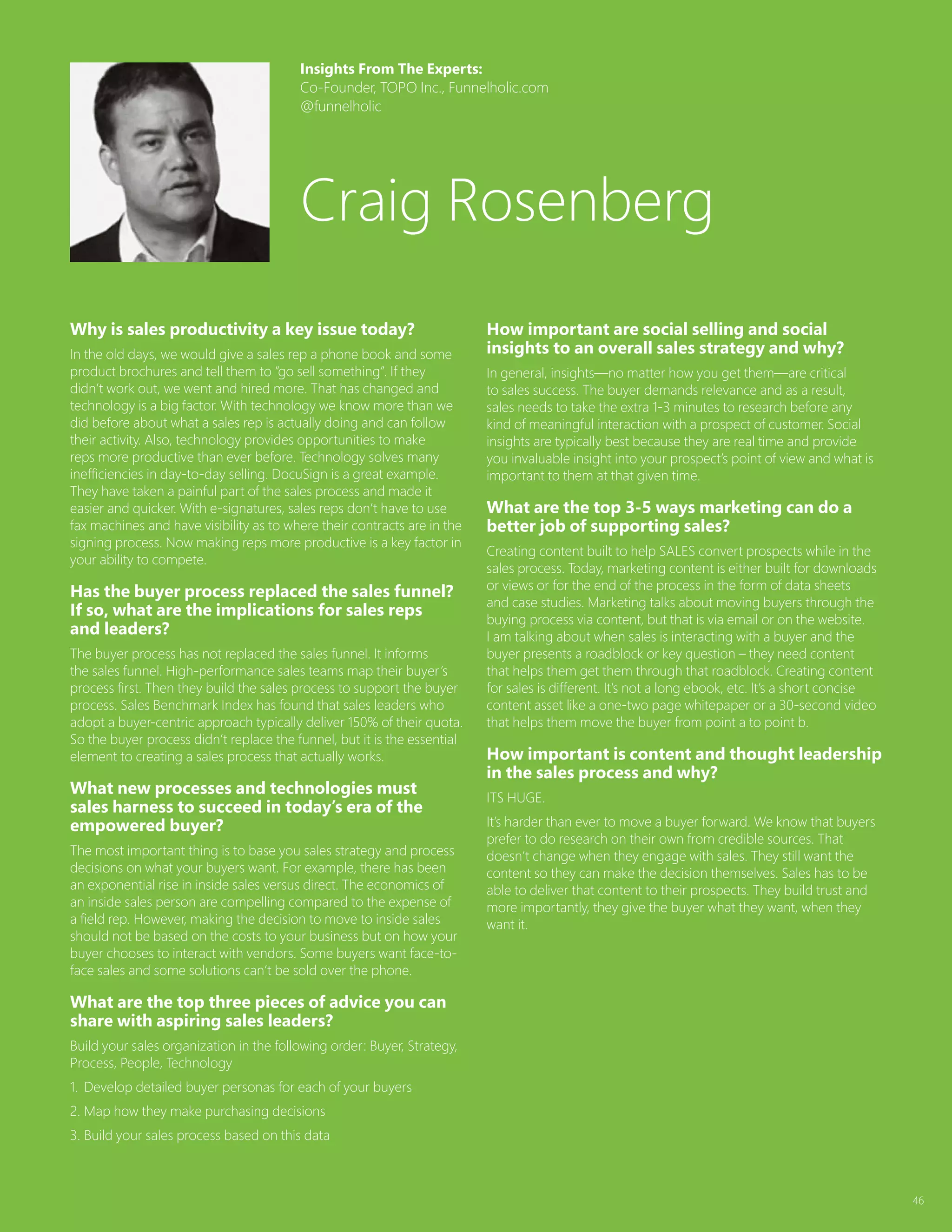 46
Why is sales productivity a key issue today?
In the old days, we would give a sales rep a phone book and some
product brochures and tell them to “go sell something”. If they
didn’t work out, we went and hired more. That has changed and
technology is a big factor. With technology we know more than we
did before about what a sales rep is actually doing and can follow
their activity. Also, technology provides opportunities to make
reps more productive than ever before. Technology solves many
inefficiencies in day-to-day selling. DocuSign is a great example.
They have taken a painful part of the sales process and made it
easier and quicker. With e-signatures, sales reps don’t have to use
fax machines and have visibility as to where their contracts are in the
signing process. Now making reps more productive is a key factor in
your ability to compete.
Has the buyer process replaced the sales funnel?
If so, what are the implications for sales reps
and leaders?
The buyer process has not replaced the sales funnel. It informs
the sales funnel. High-performance sales teams map their buyer’s
process first. Then they build the sales process to support the buyer
process. Sales Benchmark Index has found that sales leaders who
adopt a buyer-centric approach typically deliver 150% of their quota.
So the buyer process didn’t replace the funnel, but it is the essential
element to creating a sales process that actually works.
What new processes and technologies must
sales harness to succeed in today’s era of the
empowered buyer?
The most important thing is to base you sales strategy and process
decisions on what your buyers want. For example, there has been
an exponential rise in inside sales versus direct. The economics of
an inside sales person are compelling compared to the expense of
a field rep. However, making the decision to move to inside sales
should not be based on the costs to your business but on how your
buyer chooses to interact with vendors. Some buyers want face-to-
face sales and some solutions can’t be sold over the phone.
What are the top three pieces of advice you can
share with aspiring sales leaders?
Build your sales organization in the following order: Buyer, Strategy,
Process, People, Technology
1.	 Develop detailed buyer personas for each of your buyers
2.	Map how they make purchasing decisions
3.	Build your sales process based on this data
How important are social selling and social
insights to an overall sales strategy and why?
In general, insights—no matter how you get them—are critical
to sales success. The buyer demands relevance and as a result,
sales needs to take the extra 1-3 minutes to research before any
kind of meaningful interaction with a prospect of customer. Social
insights are typically best because they are real time and provide
you invaluable insight into your prospect’s point of view and what is
important to them at that given time.
What are the top 3-5 ways marketing can do a
better job of supporting sales?
Creating content built to help SALES convert prospects while in the
sales process. Today, marketing content is either built for downloads
or views or for the end of the process in the form of data sheets
and case studies. Marketing talks about moving buyers through the
buying process via content, but that is via email or on the website.
I am talking about when sales is interacting with a buyer and the
buyer presents a roadblock or key question – they need content
that helps them get them through that roadblock. Creating content
for sales is different. It’s not a long ebook, etc. It’s a short concise
content asset like a one-two page whitepaper or a 30-second video
that helps them move the buyer from point a to point b.
How important is content and thought leadership
in the sales process and why?
ITS HUGE.
It’s harder than ever to move a buyer forward. We know that buyers
prefer to do research on their own from credible sources. That
doesn’t change when they engage with sales. They still want the
content so they can make the decision themselves. Sales has to be
able to deliver that content to their prospects. They build trust and
more importantly, they give the buyer what they want, when they
want it.
Insights From The Experts:
Co-Founder, TOPO Inc., Funnelholic.com
@funnelholic
Craig Rosenberg
 