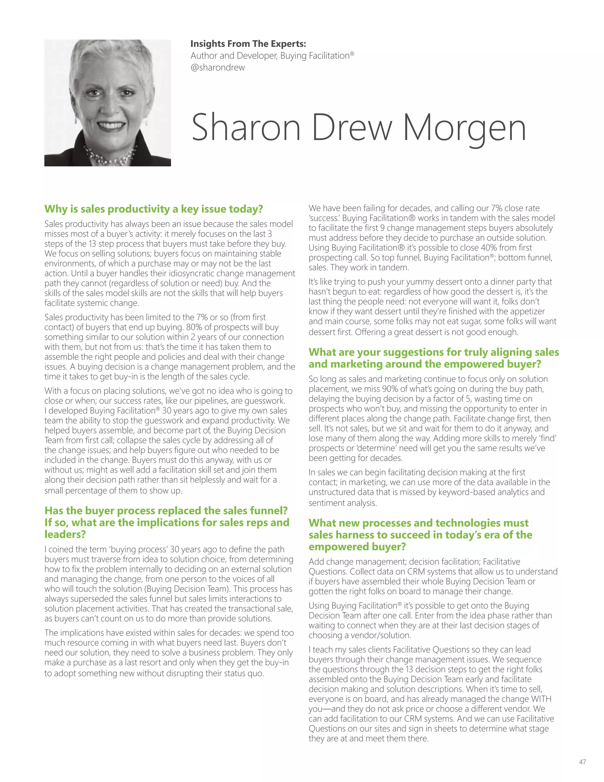 47
Why is sales productivity a key issue today?
Sales productivity has always been an issue because the sales model
misses most of a buyer’s activity: it merely focuses on the last 3
steps of the 13 step process that buyers must take before they buy.
We focus on selling solutions; buyers focus on maintaining stable
environments, of which a purchase may or may not be the last
action. Until a buyer handles their idiosyncratic change management
path they cannot (regardless of solution or need) buy. And the
skills of the sales model skills are not the skills that will help buyers
facilitate systemic change.
Sales productivity has been limited to the 7% or so (from first
contact) of buyers that end up buying. 80% of prospects will buy
something similar to our solution within 2 years of our connection
with them, but not from us: that’s the time it has taken them to
assemble the right people and policies and deal with their change
issues. A buying decision is a change management problem, and the
time it takes to get buy-in is the length of the sales cycle.
With a focus on placing solutions, we’ve got no idea who is going to
close or when; our success rates, like our pipelines, are guesswork.
I developed Buying Facilitation®
30 years ago to give my own sales
team the ability to stop the guesswork and expand productivity. We
helped buyers assemble, and become part of, the Buying Decision
Team from first call; collapse the sales cycle by addressing all of
the change issues; and help buyers figure out who needed to be
included in the change. Buyers must do this anyway, with us or
without us; might as well add a facilitation skill set and join them
along their decision path rather than sit helplessly and wait for a
small percentage of them to show up.
Has the buyer process replaced the sales funnel?
If so, what are the implications for sales reps and
leaders?
I coined the term ‘buying process’ 30 years ago to define the path
buyers must traverse from idea to solution choice, from determining
how to fix the problem internally to deciding on an external solution
and managing the change, from one person to the voices of all
who will touch the solution (Buying Decision Team). This process has
always superseded the sales funnel but sales limits interactions to
solution placement activities. That has created the transactional sale,
as buyers can’t count on us to do more than provide solutions.
The implications have existed within sales for decades: we spend too
much resource coming in with what buyers need last. Buyers don’t
need our solution, they need to solve a business problem. They only
make a purchase as a last resort and only when they get the buy-in
to adopt something new without disrupting their status quo.
We have been failing for decades, and calling our 7% close rate
‘success.’ Buying Facilitation® works in tandem with the sales model
to facilitate the first 9 change management steps buyers absolutely
must address before they decide to purchase an outside solution.
Using Buying Facilitation® it’s possible to close 40% from first
prospecting call. So top funnel, Buying Facilitation®
; bottom funnel,
sales. They work in tandem.
It’s like trying to push your yummy dessert onto a dinner party that
hasn’t begun to eat: regardless of how good the dessert is, it’s the
last thing the people need: not everyone will want it, folks don’t
know if they want dessert until they’re finished with the appetizer
and main course, some folks may not eat sugar, some folks will want
dessert first. Offering a great dessert is not good enough.
What are your suggestions for truly aligning sales
and marketing around the empowered buyer?
So long as sales and marketing continue to focus only on solution
placement, we miss 90% of what’s going on during the buy path,
delaying the buying decision by a factor of 5, wasting time on
prospects who won’t buy, and missing the opportunity to enter in
different places along the change path. Facilitate change first, then
sell. It’s not sales, but we sit and wait for them to do it anyway, and
lose many of them along the way. Adding more skills to merely ‘find’
prospects or ‘determine’ need will get you the same results we’ve
been getting for decades.
In sales we can begin facilitating decision making at the first
contact; in marketing, we can use more of the data available in the
unstructured data that is missed by keyword-based analytics and
sentiment analysis.
What new processes and technologies must
sales harness to succeed in today’s era of the
empowered buyer?
Add change management; decision facilitation; Facilitative
Questions. Collect data on CRM systems that allow us to understand
if buyers have assembled their whole Buying Decision Team or
gotten the right folks on board to manage their change.
Using Buying Facilitation®
it’s possible to get onto the Buying
Decision Team after one call. Enter from the idea phase rather than
waiting to connect when they are at their last decision stages of
choosing a vendor/solution.
I teach my sales clients Facilitative Questions so they can lead
buyers through their change management issues. We sequence
the questions through the 13 decision steps to get the right folks
assembled onto the Buying Decision Team early and facilitate
decision making and solution descriptions. When it’s time to sell,
everyone is on board, and has already managed the change WITH
you—and they do not ask price or choose a different vendor. We
can add facilitation to our CRM systems. And we can use Facilitative
Questions on our sites and sign in sheets to determine what stage
they are at and meet them there.
Insights From The Experts:
Author and Developer, Buying Facilitation®
@sharondrew
Sharon Drew Morgen
 