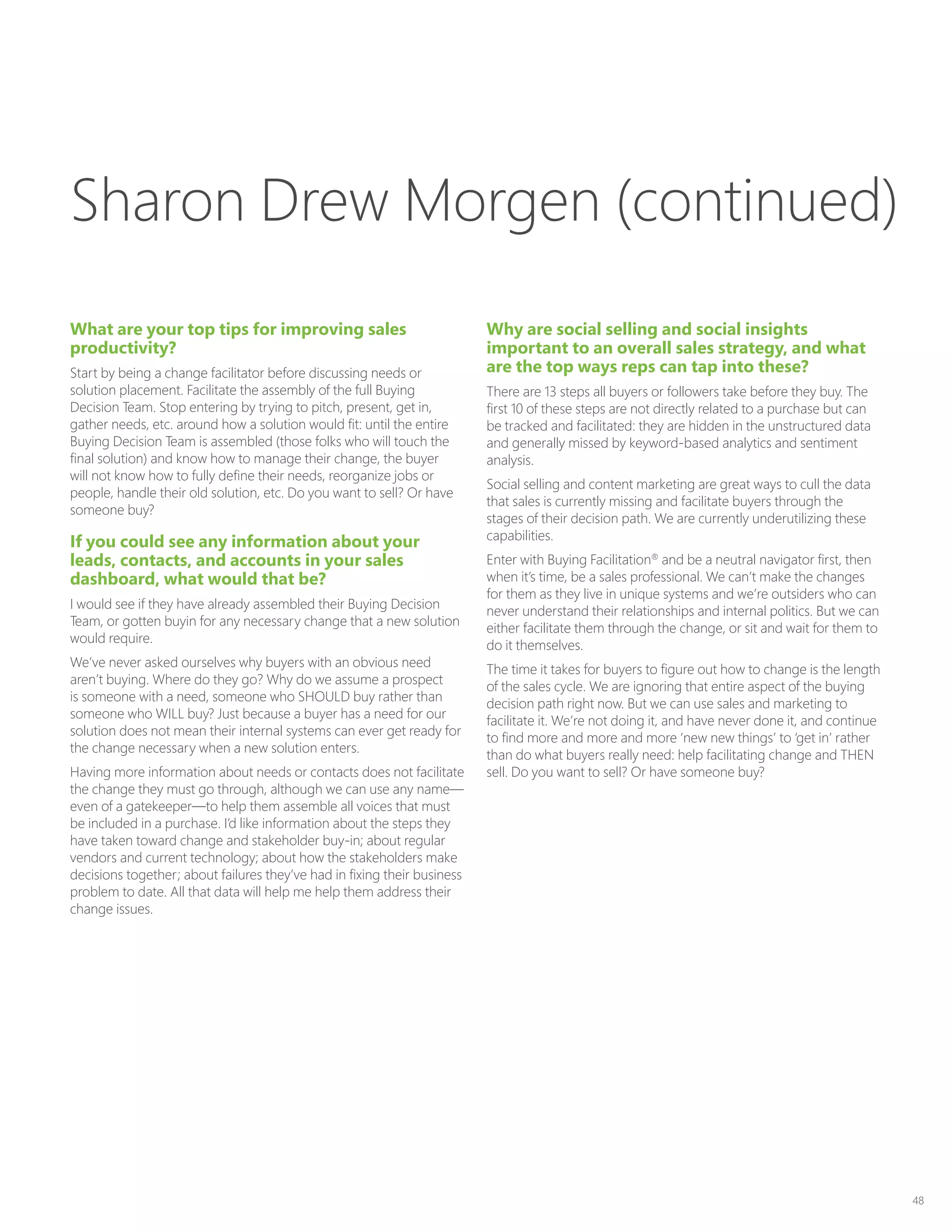 48
What are your top tips for improving sales
productivity?
Start by being a change facilitator before discussing needs or
solution placement. Facilitate the assembly of the full Buying
Decision Team. Stop entering by trying to pitch, present, get in,
gather needs, etc. around how a solution would fit: until the entire
Buying Decision Team is assembled (those folks who will touch the
final solution) and know how to manage their change, the buyer
will not know how to fully define their needs, reorganize jobs or
people, handle their old solution, etc. Do you want to sell? Or have
someone buy?
If you could see any information about your
leads, contacts, and accounts in your sales
dashboard, what would that be?
I would see if they have already assembled their Buying Decision
Team, or gotten buyin for any necessary change that a new solution
would require.
We’ve never asked ourselves why buyers with an obvious need
aren’t buying. Where do they go? Why do we assume a prospect
is someone with a need, someone who SHOULD buy rather than
someone who WILL buy? Just because a buyer has a need for our
solution does not mean their internal systems can ever get ready for
the change necessary when a new solution enters.
Having more information about needs or contacts does not facilitate
the change they must go through, although we can use any name—
even of a gatekeeper—to help them assemble all voices that must
be included in a purchase. I’d like information about the steps they
have taken toward change and stakeholder buy-in; about regular
vendors and current technology; about how the stakeholders make
decisions together; about failures they’ve had in fixing their business
problem to date. All that data will help me help them address their
change issues.
Why are social selling and social insights
important to an overall sales strategy, and what
are the top ways reps can tap into these?
There are 13 steps all buyers or followers take before they buy. The
first 10 of these steps are not directly related to a purchase but can
be tracked and facilitated: they are hidden in the unstructured data
and generally missed by keyword-based analytics and sentiment
analysis.
Social selling and content marketing are great ways to cull the data
that sales is currently missing and facilitate buyers through the
stages of their decision path. We are currently underutilizing these
capabilities.
Enter with Buying Facilitation®
and be a neutral navigator first, then
when it’s time, be a sales professional. We can’t make the changes
for them as they live in unique systems and we’re outsiders who can
never understand their relationships and internal politics. But we can
either facilitate them through the change, or sit and wait for them to
do it themselves.
The time it takes for buyers to figure out how to change is the length
of the sales cycle. We are ignoring that entire aspect of the buying
decision path right now. But we can use sales and marketing to
facilitate it. We’re not doing it, and have never done it, and continue
to find more and more and more ‘new new things’ to ‘get in’ rather
than do what buyers really need: help facilitating change and THEN
sell. Do you want to sell? Or have someone buy?
Sharon Drew Morgen (continued)
 