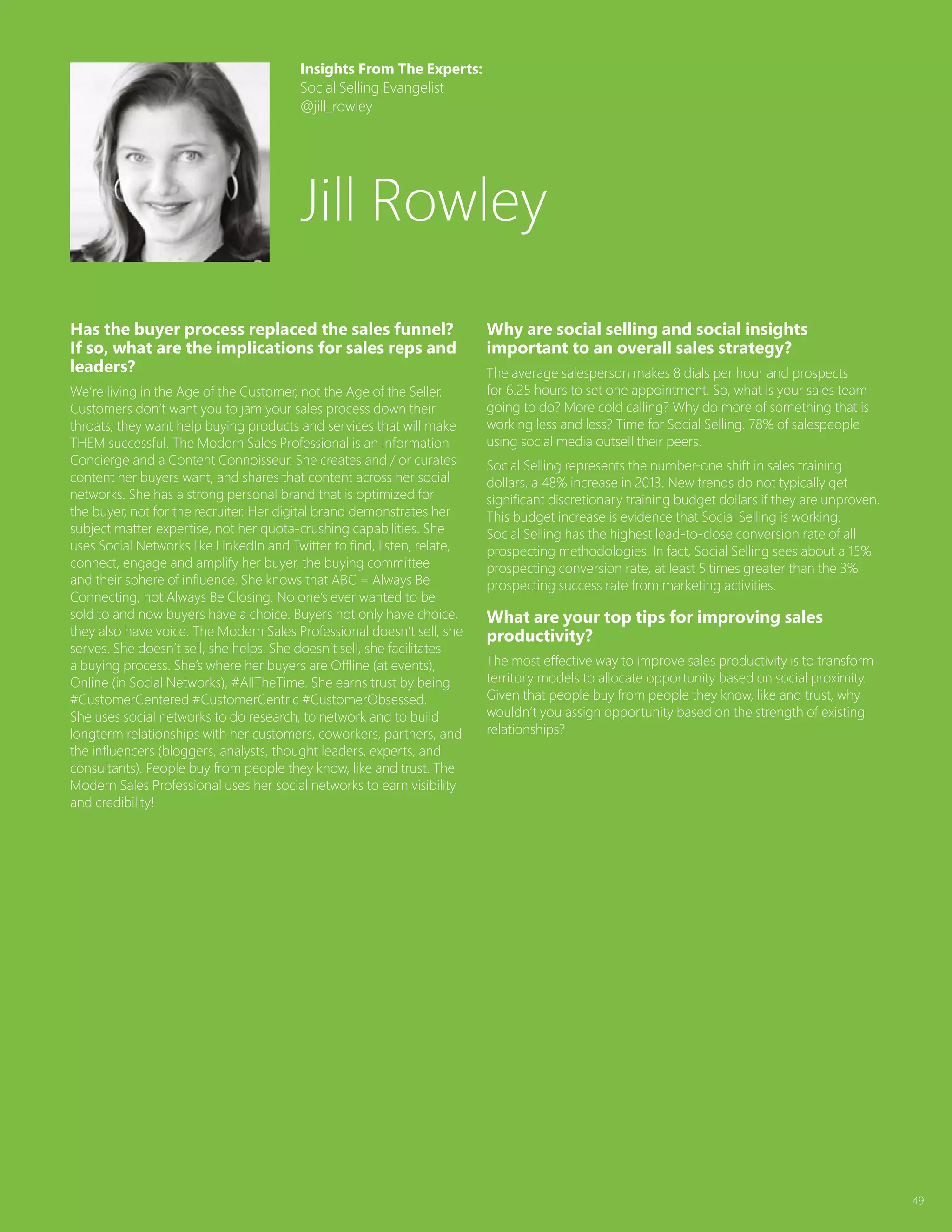 49
Has the buyer process replaced the sales funnel?
If so, what are the implications for sales reps and
leaders?
We’re living in the Age of the Customer, not the Age of the Seller.
Customers don’t want you to jam your sales process down their
throats; they want help buying products and services that will make
THEM successful. The Modern Sales Professional is an Information
Concierge and a Content Connoisseur. She creates and / or curates
content her buyers want, and shares that content across her social
networks. She has a strong personal brand that is optimized for
the buyer, not for the recruiter. Her digital brand demonstrates her
subject matter expertise, not her quota-crushing capabilities. She
uses Social Networks like LinkedIn and Twitter to find, listen, relate,
connect, engage and amplify her buyer, the buying committee
and their sphere of influence. She knows that ABC = Always Be
Connecting, not Always Be Closing. No one’s ever wanted to be
sold to and now buyers have a choice. Buyers not only have choice,
they also have voice. The Modern Sales Professional doesn’t sell, she
serves. She doesn’t sell, she helps. She doesn’t sell, she facilitates
a buying process. She’s where her buyers are Offline (at events),
Online (in Social Networks), #AllTheTime. She earns trust by being
#CustomerCentered #CustomerCentric #CustomerObsessed.
She uses social networks to do research, to network and to build
longterm relationships with her customers, coworkers, partners, and
the influencers (bloggers, analysts, thought leaders, experts, and
consultants). People buy from people they know, like and trust. The
Modern Sales Professional uses her social networks to earn visibility
and credibility!
Why are social selling and social insights
important to an overall sales strategy?
The average salesperson makes 8 dials per hour and prospects
for 6.25 hours to set one appointment. So, what is your sales team
going to do? More cold calling? Why do more of something that is
working less and less? Time for Social Selling. 78% of salespeople
using social media outsell their peers.
Social Selling represents the number-one shift in sales training
dollars, a 48% increase in 2013. New trends do not typically get
significant discretionary training budget dollars if they are unproven.
This budget increase is evidence that Social Selling is working.
Social Selling has the highest lead-to-close conversion rate of all
prospecting methodologies. In fact, Social Selling sees about a 15%
prospecting conversion rate, at least 5 times greater than the 3%
prospecting success rate from marketing activities.
What are your top tips for improving sales
productivity?
The most effective way to improve sales productivity is to transform
territory models to allocate opportunity based on social proximity.
Given that people buy from people they know, like and trust, why
wouldn’t you assign opportunity based on the strength of existing
relationships?
Insights From The Experts:
Social Selling Evangelist
@jill_rowley
Jill Rowley
 