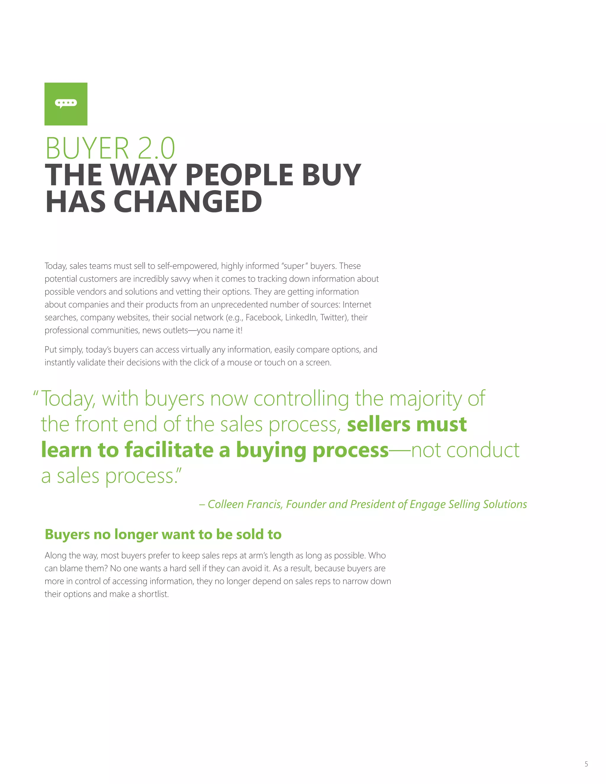 5
BUYER 2.0
THE WAY PEOPLE BUY
HAS CHANGED
Today, sales teams must sell to self-empowered, highly informed “super” buyers. These
potential customers are incredibly savvy when it comes to tracking down information about
possible vendors and solutions and vetting their options. They are getting information
about companies and their products from an unprecedented number of sources: Internet
searches, company websites, their social network (e.g., Facebook, LinkedIn, Twitter), their
professional communities, news outlets—you name it!
Put simply, today’s buyers can access virtually any information, easily compare options, and
instantly validate their decisions with the click of a mouse or touch on a screen.
Buyers no longer want to be sold to
Along the way, most buyers prefer to keep sales reps at arm’s length as long as possible. Who
can blame them? No one wants a hard sell if they can avoid it. As a result, because buyers are
more in control of accessing information, they no longer depend on sales reps to narrow down
their options and make a shortlist.
“Today, with buyers now controlling the majority of
the front end of the sales process, sellers must
learn to facilitate a buying process—not conduct
a sales process.”
– Colleen Francis, Founder and President of Engage Selling Solutions
 