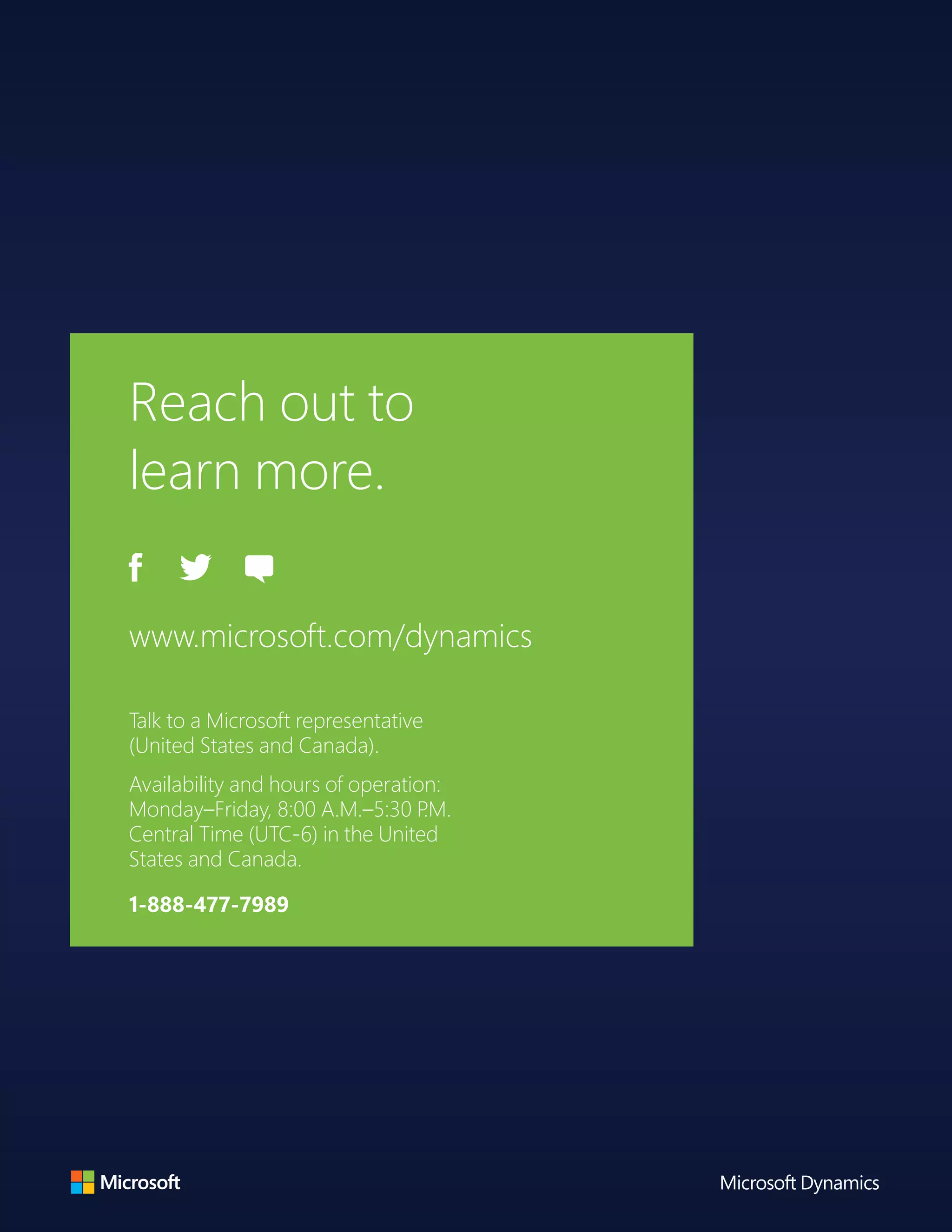 Reach out to
learn more.
www.microsoft.com/dynamics
Talk to a Microsoft representative
(United States and Canada).
Availability and hours of operation:
Monday–Friday, 8:00 A.M.–5:30 P.M.
Central Time (UTC-6) in the United
States and Canada.
1-888-477-7989
 