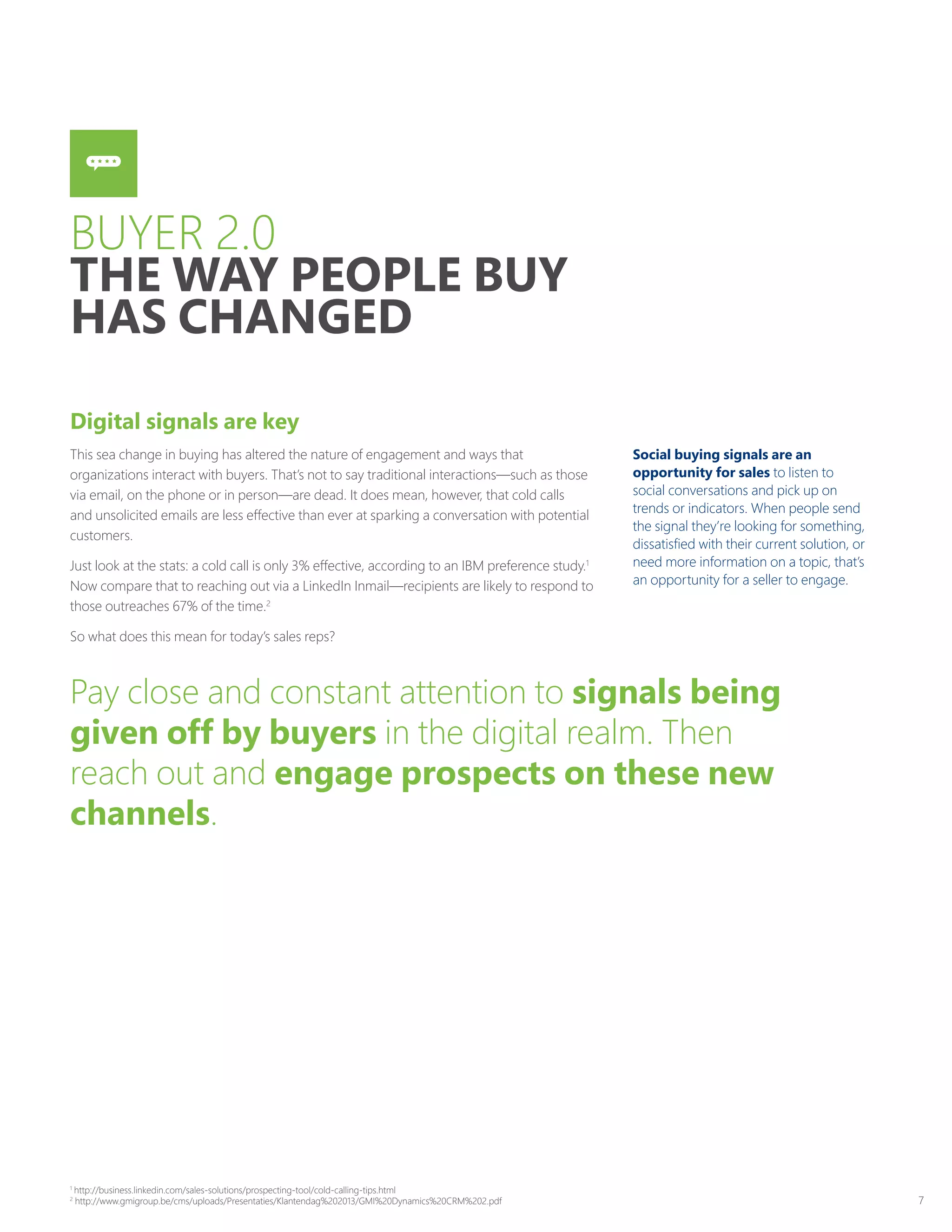 7
Digital signals are key
This sea change in buying has altered the nature of engagement and ways that
organizations interact with buyers. That’s not to say traditional interactions—such as those
via email, on the phone or in person—are dead. It does mean, however, that cold calls
and unsolicited emails are less effective than ever at sparking a conversation with potential
customers.
Just look at the stats: a cold call is only 3% effective, according to an IBM preference study.1
Now compare that to reaching out via a LinkedIn Inmail—recipients are likely to respond to
those outreaches 67% of the time.2
So what does this mean for today’s sales reps?
Social buying signals are an
opportunity for sales to listen to
social conversations and pick up on
trends or indicators. When people send
the signal they’re looking for something,
dissatisfied with their current solution, or
need more information on a topic, that’s
an opportunity for a seller to engage.
Pay close and constant attention to signals being
given off by buyers in the digital realm. Then
reach out and engage prospects on these new
channels.
BUYER 2.0
THE WAY PEOPLE BUY
HAS CHANGED
1
http://business.linkedin.com/sales-solutions/prospecting-tool/cold-calling-tips.html
2
http://www.gmigroup.be/cms/uploads/Presentaties/Klantendag%202013/GMI%20Dynamics%20CRM%202.pdf
 