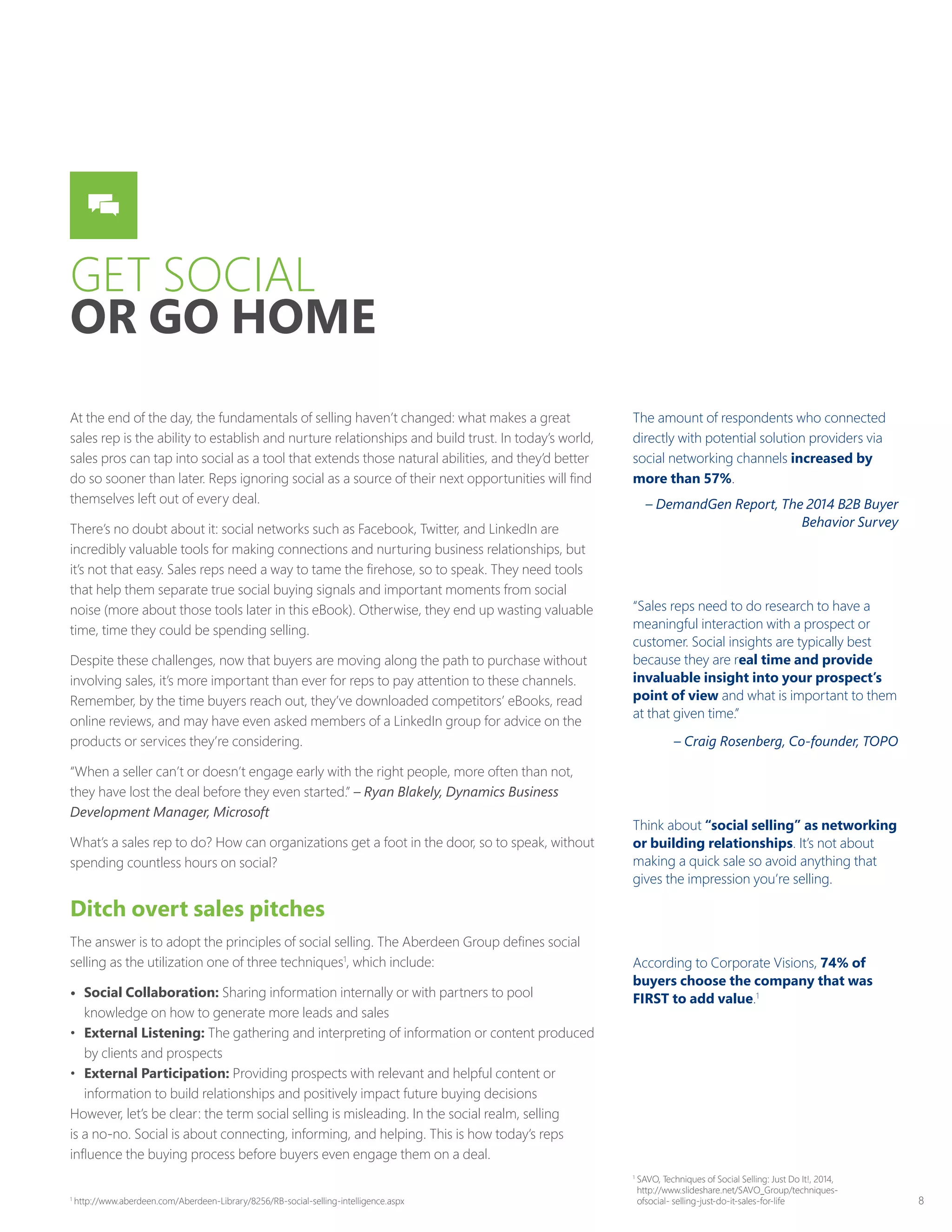 8
GET SOCIAL
OR GO HOME
At the end of the day, the fundamentals of selling haven’t changed: what makes a great
sales rep is the ability to establish and nurture relationships and build trust. In today’s world,
sales pros can tap into social as a tool that extends those natural abilities, and they’d better
do so sooner than later. Reps ignoring social as a source of their next opportunities will find
themselves left out of every deal.
There’s no doubt about it: social networks such as Facebook, Twitter, and LinkedIn are
incredibly valuable tools for making connections and nurturing business relationships, but
it’s not that easy. Sales reps need a way to tame the firehose, so to speak. They need tools
that help them separate true social buying signals and important moments from social
noise (more about those tools later in this eBook). Otherwise, they end up wasting valuable
time, time they could be spending selling.
Despite these challenges, now that buyers are moving along the path to purchase without
involving sales, it’s more important than ever for reps to pay attention to these channels.
Remember, by the time buyers reach out, they’ve downloaded competitors’ eBooks, read
online reviews, and may have even asked members of a LinkedIn group for advice on the
products or services they’re considering.
“When a seller can’t or doesn’t engage early with the right people, more often than not,
they have lost the deal before they even started.” – Ryan Blakely, Dynamics Business
Development Manager, Microsoft
What’s a sales rep to do? How can organizations get a foot in the door, so to speak, without
spending countless hours on social?
Ditch overt sales pitches
The answer is to adopt the principles of social selling. The Aberdeen Group defines social
selling as the utilization one of three techniques1
, which include:
•	 Social Collaboration: Sharing information internally or with partners to pool
knowledge on how to generate more leads and sales
•	 External Listening: The gathering and interpreting of information or content produced
by clients and prospects
•	 External Participation: Providing prospects with relevant and helpful content or
information to build relationships and positively impact future buying decisions
However, let’s be clear: the term social selling is misleading. In the social realm, selling
is a no-no. Social is about connecting, informing, and helping. This is how today’s reps
influence the buying process before buyers even engage them on a deal.
The amount of respondents who connected
directly with potential solution providers via
social networking channels increased by
more than 57%.
– DemandGen Report, The 2014 B2B Buyer
Behavior Survey
“Sales reps need to do research to have a
meaningful interaction with a prospect or
customer. Social insights are typically best
because they are real time and provide
invaluable insight into your prospect’s
point of view and what is important to them
at that given time.”
– Craig Rosenberg, Co-founder, TOPO
Think about “social selling” as networking
or building relationships. It’s not about
making a quick sale so avoid anything that
gives the impression you’re selling.
According to Corporate Visions, 74% of
buyers choose the company that was
FIRST to add value.1
1
http://www.aberdeen.com/Aberdeen-Library/8256/RB-social-selling-intelligence.aspx
1
SAVO, Techniques of Social Selling: Just Do It!, 2014,
http://www.slideshare.net/SAVO_Group/techniques-
ofsocial- selling-just-do-it-sales-for-life
 