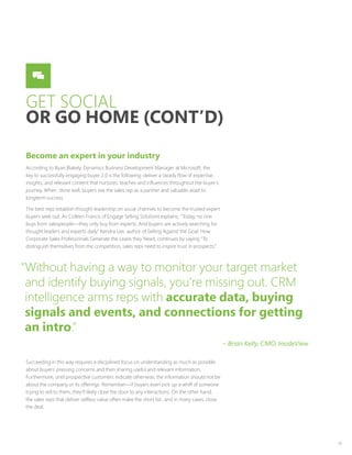 10
GET SOCIAL
OR GO HOME (CONT’D)
Become an expert in your industry
According to Ryan Blakely, Dynamics Business Development Manager at Microsoft, the
key to successfully engaging buyer 2.0 is the following: deliver a steady flow of expertise,
insights, and relevant content that nurtures, teaches and influences throughout the buyer’s
journey. When done well, buyers see the sales rep as a partner and valuable asset to
longterm success.
The best reps establish thought leadership on social channels to become the trusted expert
buyers seek out. As Colleen Francis of Engage Selling Solutions explains, “Today, no one
buys from salespeople—they only buy from experts. And buyers are actively searching for
thought leaders and experts daily.” Kendra Lee, author of Selling Against the Goal: How
Corporate Sales Professionals Generate the Leads they Need, continues by saying “To
distinguish themselves from the competition, sales reps need to inspire trust in prospects.”
Succeeding in this way requires a disciplined focus on understanding as much as possible
about buyers’ pressing concerns and then sharing useful and relevant information.
Furthermore, until prospective customers indicate otherwise, the information should not be
about the company or its offerings. Remember—if buyers even pick up a whiff of someone
trying to sell to them, they’ll likely close the door to any interactions. On the other hand,
the sales reps that deliver selfless value often make the short list…and in many cases, close
the deal.
“Without having a way to monitor your target market
and identify buying signals, you’re missing out. CRM
intelligence arms reps with accurate data, buying
signals and events, and connections for getting
an intro.”
– Brian Kelly, CMO, InsideView
 