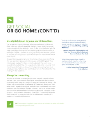 11
GET SOCIAL
OR GO HOME (CONT’D)
Use digital signals to jump-start interactions
Effective sales reps monitor and engage with prospective buyers in social channels.
Doing so lets them pick up on signals that give them a reason to reach out or jump
into a conversation. In other words, it’s a foot in the door early in the buying cycle. The
trigger could be something personal such as a key contact receiving a promotion or
celebrating a birthday. It could also be something indicating when a contact is primed
for purchase, such as her company receiving funding or a key executive spearheading
a new initiative.
To support their reps, a growing number of marketing and sales leaders are offering
their sales team listening tools, content libraries, and social publishing tools. These
make it easy to stay top of mind and provide thought leadership, as well as real-
world advice that actually helps their prospects do their jobs better. Increasingly these
marketing and sales leaders are also partnering to provide social insights on leads,
contacts, and accounts, freeing sales teams to focus more on what matters rather than
noodling with their latest tweet.
Always be connecting
Jill Rowley, an incredible social selling thought leader (see page 37 for her complete
interview), called us out on the title of this eBook. She believes that when it comes to
social selling, it’s not “Always be Closing”—it’s “Always Be Connecting.” As she says, “The
Modern Sales Professional uses social networks like LinkedIn and Twitter to find, listen,
relate, connect, engage and amplify her buyer, the buying committee and their sphere
of influence.” We could not agree more with this. While it may not be possible or even
smart to connect with everyone in a company on social channels, connecting socially
should be a key focus for any organization’s top accounts. It’s important to remember
not to connect just for connecting’s sake. This isn’t the equivalent of building up a
Rolodex—it’s about building relationships.
“Through social, sales can identify the best
message, the best communication vehicle,
uncover referrals… the list goes on. And when
prospects “go dark,” social selling can bring
them back.”
– Kendra Lee, author of Selling Against the
Goal: How Corporate Sales Professionals
Generate the Leads they Need
“When the empowered buyer is ready to
reach out and talk, they often feel as if they
have to step back in the buying process to
get on the same page as sales.”
– Tifffani Bova, VP and Distinguished
Analyst, Gartner
TIP: Get your entire company to follow your top ten prospects on Twitter and LinkedIn.
These potential buyers will notice.
 