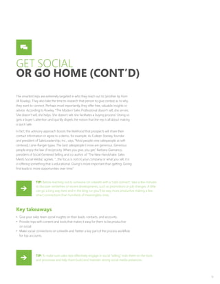 12
GET SOCIAL
OR GO HOME (CONT’D)
The smartest reps are extremely targeted in who they reach out to (another tip from
Jill Rowley). They also take the time to research that person to give context as to why
they want to connect. Perhaps most importantly, they offer free, valuable insights or
advice. According to Rowley, “The Modern Sales Professional doesn’t sell; she serves.
She doesn’t sell; she helps. She doesn’t sell; she facilitates a buying process.” Doing so
gets a buyer’s attention and quickly dispels the notion that the rep is all about making
a quick sale.
In fact, this advisory approach boosts the likelihood that prospects will share their
contact information or agree to a demo, for example. As Colleen Stanley, founder
and president of SalesLeadership, Inc., says, “Most people view salespeople as self-
centered, Lone-Ranger types. The best salespeople I know are generous. Generous
people enjoy the law of reciprocity. When you give, you get.” Barbara Giamanco,
president of Social Centered Selling and co-author of “The New Handshake: Sales
Meets Social Media,” agrees. “…the focus is not on your company or what you sell, it is
in offering something that is educational. Giving is more important than getting. Giving
first leads to more opportunities over time.”
Key takeaways
•	 Give your sales team social insights on their leads, contacts, and accounts.
•	 Provide reps with content and tools that makes it easy for them to be productive
on social.
•	 Make social connections on LinkedIn and Twitter a key part of the process workflow
for top accounts.
TIP: Before reaching out to someone on LinkedIn with a “cold connect”, take a few minutes
to discover similarities or recent developments, such as promotions or job changes. A little
can go a long way here and in the long run you’ll be way more productive making a few
smart connections than hundreds of meaningless ones.
TIP: To make sure sales reps effectively engage in social “selling,” train them on the tools
and processes and help them build and maintain strong social media presences.
 