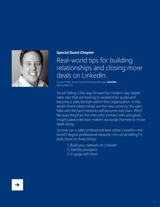 13
Special Guest Chapter
Real-world tips for building
relationships and closing more
deals on LinkedIn.
by Jason Miller, Senior Content Marketing Manager, LinkedIn
@JasonMillerCA
Social Selling is the way forward for modern-day digital
sales reps that are looking to exceed their quota and
become a sales linchpin within their organization. In this
world where relationships are the new currency, the sales
folks with the best networks will become rock stars. Why?
Because they’ll be the ones who connect with and glean
insights about decision makers via social channels to move
deals along.
So how can a sales professional best utilize LinkedIn—the
world’s largest professional network—for social selling? It
boils down to three things:
1. Build your network on LinkedIn
2. Identify prospects
3. Engage with them
 