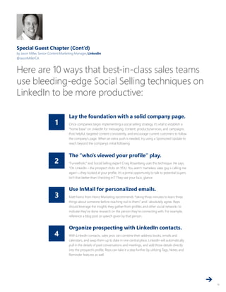 4
3
2
1
14
Special Guest Chapter (Cont’d)
by Jason Miller, Senior Content Marketing Manager, LinkedIn
@JasonMillerCA
Here are 10 ways that best-in-class sales teams
use bleeding-edge Social Selling techniques on
LinkedIn to be more productive:
Lay the foundation with a solid company page.
Once companies begin implementing a social selling strategy, it’s vital to establish a
“home base” on LinkedIn for messaging, content, products/services, and campaigns.
Post helpful, targeted content consistently, and encourage current customers to follow
the company’s page. When an extra push is needed, try using a Sponsored Update to
reach beyond the company’s initial following.
The “who’s viewed your profile” play.
“Funnelholic” and Social Selling expert Craig Rosenberg uses this technique. He says,
“On LinkedIn – the prospect clicks on YOU. You aren’t ‘nameless sales guy x calling me
again’—they looked at your profile. It’s a prime opportunity to talk to potential buyers.
Isn’t that better than ‘checking in’? They see your face, glance
Use InMail for personalized emails.
Matt Heinz from Heinz Marketing recommends “taking three minutes to learn three
things about someone before reaching out to them,” and I absolutely agree. Reps
should leverage the insights they gather from profiles and other social networks to
indicate they’ve done research on the person they’re connecting with. For example,
reference a blog post or speech given by that person.
Organize prospecting with LinkedIn contacts.
With LinkedIn contacts, sales pros can combine their address books, emails and
calendars, and keep them up to date in one central place. LinkedIn will automatically
pull in the details of past conversations and meetings, and add those details directly
into the prospect’s profile. Reps can take it a step further by utilizing Tags, Notes and
Reminder features as well.
 