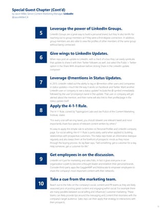 15
8
10
7
9
6
5
Special Guest Chapter (Cont’d)
by Jason Miller, Senior Content Marketing Manager, LinkedIn
@JasonMillerCA
Leverage the power of LinkedIn Groups.
LinkedIn Groups are a great way to build a personal brand, but they’re also terrific for
reaching out to group members as if they were a first-degree connection. In addition,
group members are also able to view the profiles of other members of the same group
without being connected.
Give wings to LinkedIn Updates.
When reps post an update to LinkedIn, with a check of a box they can easily syndicate
that update to share it with their Twitter followers as well. Just select the Public + Twitter
option in the Share With dropdown before clicking Share in the LinkedIn update
composer.
Leverage @mentions in Status Updates.
In 2013, LinkedIn rolled out the ability to tag or @mention other users and companies
in status updates—much like the way it works on Facebook and Twitter. Want another
LinkedIn user or company to see a status update? Include the @ symbol immediately
followed by the user’s/company’s name in the update. That user or company will get
alerted about the mention, and their name will also link to their profile/page in the
status update itself.
Get employees in on the discussion.
LinkedIn isn’t just for marketing and sales folks. In fact it gives everyone in an
organization a path to become a thought leader and establish their personal brands.
Consider third-party apps like GaggleAMP and Addvocate to empower employees to
share the company’s most important content with their networks.
Apply the 4-1-1 Rule.
The 4-1-1 Rule, coined by Tippingpoint Labs and Joe Pulizzi of the Content Marketing
Institute, states:
“For every one self-serving tweet, you should retweet one relevant tweet and most
importantly share four pieces of relevant content written by others.”
It’s easy to apply this simple rule to activities on Personal Profiles and LinkedIn company
page. For social selling, the 4-1-1 Rule is particularly useful when applied to building
relationships with prospective customers. This helps reps foster an informative dialogue
regularly and also keeps them at the forefront of prospects’ minds as they move
through the buying process. As Jay Baer says, “Sell something, get a customer for a day.
Help someone, get a customer for life.”
Take a cue from the marketing team.
Reach out to the folks on the company’s social, content and PR teams as they are likely
seasoned pros at posting great content and engaging within social. For example there
are many parallels between social selling and influencer/ customer marketing. These
teams can likely provide tips around the messaging and content that resonates with the
company’s target audience. Sales reps can then apply that strategy to interactions with
their prospects.
 