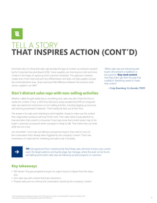 17
And here’s why it’s critical that sales reps provide this type of content: according to research
by the Corporate Executive Board (CEB), “many suppliers are churning out more and more
content in the hopes of capturing more customer mindshare. This approach, however,
creates even more noise and even less differentiation and does not help suppliers escape
the commoditization trap…buyers perceive little difference between the business value
various suppliers can offer.”1
Don’t distract sales reps with non-selling activities
Whether called thought leadership or something else, sales reps don’t have the time to
create this content. In fact, a 2014 Sirius Decisions study revealed that 65% of companies’
sales reps spend too many hours on non-selling activities, including digging up resources
and tailoring presentation materials.2
That’s hardly the best use of their time.
The answer is for sales and marketing to work together closely to make sure the content
their organization produces will truly hit the mark. Then sales needs to pay attention to
how and when that content is consumed. Smart reps know that content assets map to the
buyer’s cycle and can pinpoint when a prospect is ready to talk. That means they can strike
while the iron is hot.
Just remember—once reps are talking to prospective buyers, they need to carry on
the conversation that’s already been triggered by the company’s content. That’s one
morereason it’s important for marketing and sales to be in lockstep.
“When sales reps are interacting with
buyers who present a roadblock or
key question, they need content
that helps them get them through that
roadblock. Marketing needs to create
that content.”
– Craig Rosenberg, Co-founder, TOPO
TELL A STORY
THAT INSPIRES ACTION (CONT’D)
Key takeaways
•	 Tell “stories” that give prospective buyers an urgent reason to depart from the status
quo.
•	 Arm sales reps with content that fuels interactions.
•	 Prepare sales pros to continue the conversation started by the company’s content.
TIP: Get agreement from marketing that they’ll keep sales informed of every new content
asset: the target audience and buying stage, key message, where the asset can be found,
and talking points when sales reps are following up with prospects or customers.
1
The Corporate Executive Board Company, From Promotion to Emotion: Connecting B2B Customers to Brands, 2013
2
http://www.savogroup.com/blog/sales-productivity-efficiency/
 