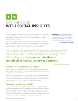 18
If buyers no longer want to be sold to but do want relevant information and insights, what’s
a sales rep to do? The answer is for them to tap into all the data at their disposal to inform
smart interactions. Doing so makes it easier to engage when the moment is right and
deepen connections over time.
There are plenty of golden nuggets to unearth in the social sphere. While salespeople can
glean lots of information through social listening and by participating in the social channels
where prospective buyers spend time, spending endless hours sifting through social data
isn’t the most effective strategy. It can quickly overwhelm even the savviest of reps.
Help sales make sense of social streams
That said, sales reps also can’t afford to ignore this stream of information. Recognizing this,
today’s top organizations enable their teams to make sense of social interactions and social
buying signals without drowning them.
Brian Kelly, CMO of InsideView, calls this giving your sales team the “knowledge advantage.”
And he advises the best way to empower them is to provide a tool that monitors and alerts
reps of buying signals and other account activities. That way, they can prioritize interactions,
understand what’s top of mind, and engage with timely, relevant messages.
Focus sales on relevant insights
Smart organizations are also providing their sales teams with access to CRM tools with
embedded social intelligence. With real-time feeds from leading social channels connecting
directly to lead and account contacts, these CRM systems allow reps to cut out the social
noise and focus on the insights that matter. That means they can reach out when the time is
right and communicate about the topics that matter. Plus, with all the intelligence they need
in one place, they can cut the time spent on pre-call research by over 70%.1
“Intelligence about your prospects and
customers is imperative to effective selling.
It enables reps to be relevant and timely with
their outreaches, prioritize accounts, and
increase probabilities to close/win deals.”
– Brian Kelly, CMO, InsideView
“In 15 of the US economy’s 17 sectors, companies with
more than 1,000 employees store, on average, over
235 terabytes of data—more data than is
contained in the US Library of Congress.”
– McKinsey Global Institute
GET THE EDGE
WITH SOCIAL INSIGHTS
1
InsideView, http://learnmore.insideview.com/Microsoft.html
 