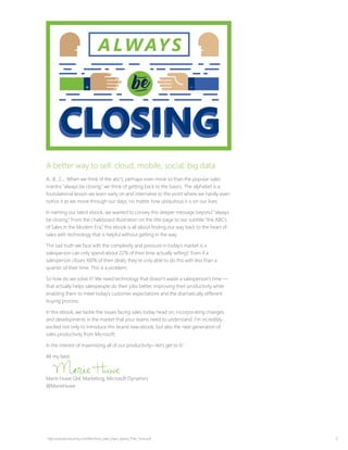 2
A better way to sell: cloud, mobile, social, big data
A…B…C… When we think of the abc’s, perhaps even more so than the popular sales
mantra “always be closing,” we think of getting back to the basics. The alphabet is a
foundational lesson we learn early on and internalize to the point where we hardly even
notice it as we move through our days, no matter how ubiquitous it is on our lives.
In naming our latest ebook, we wanted to convey this deeper message beyond “always
be closing.” From the chalkboard illustration on the title page to our subtitle “the ABC’s
of Sales in the Modern Era,” this ebook is all about finding our way back to the heart of
sales with technology that is helpful without getting in the way.
The sad truth we face with the complexity and pressure in today’s market is a
salesperson can only spend about 22% of their time actually selling1. Even if a
salesperson closes 100% of their deals, they’re only able to do this with less than a
quarter of their time. This is a problem.
So how do we solve it? We need technology that doesn’t waste a salesperson’s time —
that actually helps salespeople do their jobs better, improving their productivity while
enabling them to meet today’s customer expectations and the dramatically different
buying process.
In this ebook, we tackle the issues facing sales today head on, incorporating changes
and developments in the market that your teams need to understand. I’m incredibly
excited not only to introduce this brand new ebook, but also the next generation of
sales productivity from Microsoft.
In the interest of maximizing all of our productivity—let’s get to it!
All my best,
Marie Huwe GM, Marketing, Microsoft Dynamics
@MarieHuwe
1
http://paceproductivity.com/files/How_Sales_Reps_Spend_Their_Time.pdf
 