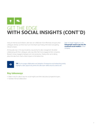 21
Using an internal social network, sales reps can collaborate more effectively and query their
colleagues directly. Just think how much time they’ll save finding information and getting
relevant answers.
Arming sales reps in this way should be a top priority for sales management. By better
collaborating with their colleagues, sales reps often feel more engaged at their companies.
Research shows engaged employees are more productive. Clearly, when we’re talking
about the sales force, that’s a direct impact on the bottom line.
Key takeaways
•	 Make it easy for sales to tap into social insights and other data about prospective buyers.
•	 Facilitate internal collaboration.
TIP: To encourage collaboration and adoption of enterprise social networking tool(s),
highlight a sales opportunity where the sales team rallied around a deal to win.
Sales no longer happens in a silo.
Salespeople need to tap into the
combined social intellect of their
company.
GET THE EDGE
WITH SOCIAL INSIGHTS (CONT’D)
 