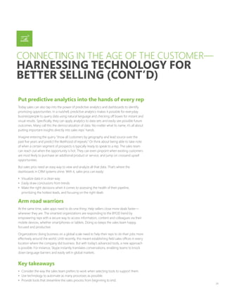 24
Put predictive analytics into the hands of every rep
Today sales can also tap into the power of predictive analytics and dashboards to identify
promising opportunities. In a nutshell, predictive analytics makes it possible for everyday
businesspeople to query data using natural language and checking off boxes for instant and
visual results. Specifically, they can apply analytics to data sets and easily see possible future
outcomes. Many call this the democratization of data. No matter what its name, it’s all about
putting important insights directly into sales reps’ hands.
Imagine entering the query “show all customers by geography and lead source over the
past five years and predict the likelihood of repeats.” Or think about being able to take note
of when a certain segment of prospects is typically ready to speak to a rep. The sales team
can reach out when the opportunity is hot. They can even pinpoint when existing customers
are most likely to purchase an additional product or service, and jump on crossand upsell
opportunities.
But sales pros need an easy way to view and analyze all that data. That’s where the
dashboards in CRM systems shine. With it, sales pros can easily:
•	 Visualize data in a clean way
•	 Easily draw conclusions from trends
•	 Make the right decisions when it comes to assessing the health of their pipeline,
prioritizing the hottest leads, and focusing on the right deals
Arm road warriors
At the same time, sales apps need to do one thing: Help sellers close more deals faster—
wherever they are. The smartest organizations are responding to the BYOD trend by
empowering reps with a secure way to access information, content and colleagues via their
mobile devices, whether smartphones or tablets. Doing so keeps the sales team happy,
focused and productive.
Organizations doing business on a global scale need to help their reps to do their jobs more
effectively around the world. Until recently, this meant establishing field sales offices in every
location where the company did business. But with today’s advanced tools, a new approach
is possible. For instance, Skype instantly translates conversations, enabling teams to knock
down language barriers and easily sell in global markets.
Key takeaways
•	 Consider the way the sales team prefers to work when selecting tools to support them.
•	 Use technology to automate as many processes as possible.
•	 Provide tools that streamline the sales process from beginning to end.
CONNECTING IN THE AGE OF THE CUSTOMER—
HARNESSING TECHNOLOGY FOR
BETTER SELLING (CONT’D)
 