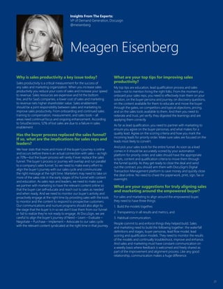 27
Why is sales productivity a key issue today?
Sales productivity is a critical measurement for the success of
any sales and marketing organization. When you increase sales
productivity you reduce your costs of sales and increase your speed
to revenue. Sales resources are expensive and hit the bottom
line, and for SaaS companies, a lower cost of sales and marketing
to revenue nets higher shareholder value. Sales enablement
should be a joint responsibility between sales and marketing to
improve sales productivity. From onboarding and continued sales
training to compensation, measurement, and sales tools – all
areas need continual focus and ongoing enhancement. According
to SiriusDecisions, 52% of lost sales are due to a failure in sales
enablement.
Has the buyer process replaced the sales funnel?
If so, what are the implications for sales reps and
leaders?
We hear stats that more and more of the buyer’s journey is online
and occurs before there is an actual connection with sales – as high
as 70%—but the buyer process will rarely if ever replace the sales
funnel. The buyer’s process or journey will overlap and run parallel
to a company’s sales funnel. So we need to make every effort to
align the buyer’s journey with our sales cycle and communicate
the right message at the right time. Marketers may need to take on
more of the sales role in the early stages of the funnel with content
and education. As sales reps and leaders, we need to make sure
we partner with marketing to have the relevant content online so
that the buyer can self-educate and reach out to sales as needed
and when ready. And we need to monitor our buyer’s activity and
proactively engage at the right time by providing sales with the tools
to monitor and the content to respond to prospective customers.
Our communications and nurture programs should also align to
the stage that the buyer is in so we don’t lose them from our funnel
or fail to realize they’re not ready to engage. At DocuSign, we are
careful to align the buyer’s journey of Need – Learn – Evaluate –
Negotiate – Purchase – Implement – Advocate to our sales cycle
with the relevant content syndicated at the right time in that journey.
What are your top tips for improving sales
productivity?
My top tips are education, lead qualification process and sales
tools—not to mention hiring the right folks. From the moment you
onboard your sales reps, you need to effectively train them on your
solution, on the buyer persona and journey, on discovery questions,
on the content available for them to educate and move the buyer
through the gates, on competitors and typical objections, pricing,
and on the sales tools available to them. And then you need to
reiterate and trust, yet verify, they digested the learnings and are
applying them correctly.
As far as lead qualification, you need to partner with marketing to
ensure you agree on the buyer personas, and what makes for a
quality lead. Agree on the scoring criteria and how you mark the
incoming leads for priority order. Make sure sales are focused on the
leads most likely to convert.
And pick your sales tools for the entire funnel. As soon as a lead
comes in it should be accurately scored by your automation
platform for priority order, and sales should have the appropriate
scripts, content and qualification criteria to move them through
the funnel quickly. As they get ready to close the deal and send
out the contract, you should arm them with DocuSign’s Digital
Transaction Management platform to save money and quickly close
the deal online. No need to chase the paperwork, print, sign, fax or
overnight.
What are your suggestions for truly aligning sales
and marketing around the empowered buyer?
For sales and marketing to align around the empowered buyer,
they need to have three things:
1.	 Build the models together,
2.	Transparency in all results and metrics, and
3.	Habitual communication.
People commit to and enforce things they helped build. Sales
and marketing need to build the following together: the waterfall
definitions and stages, buyer personas, lead flow model, lead
scoring and qualification models. They need to monitor the results
of the models and continually troubleshoot, improve and enhance.
And sales and marketing must have constant communication on
a weekly basis where feedback is welcomed and freely shared as
part of the improvement and alignment process. Like any good
relationship, communication makes a huge difference.
Insights From The Experts:
VP of Demand Generation, Docusign
@meisenberg
Meagen Eisenberg
 