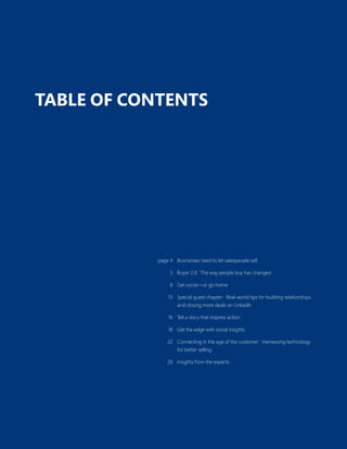 3
TABLE OF CONTENTS
page 4 Businesses need to let salespeople sell
5 Buyer 2.0: The way people buy has changed
8 Get social—or go home
13 Special guest chapter: Real-world tips for building relationships
and closing more deals on LinkedIn
16 Tell a story that inspires action
18 Get the edge with social insights
22 Connecting in the age of the customer: Harnessing technology
for better selling
26 Insights from the experts
 