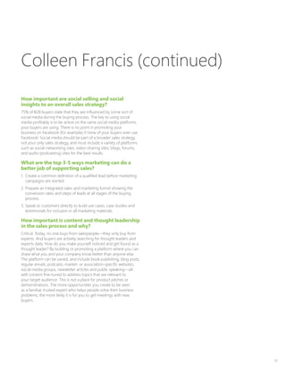 33
How important are social selling and social
insights to an overall sales strategy?
75% of B2B buyers state that they are influenced by some sort of
social media during the buying process. The key to using social
media profitably is to be active on the same social media platforms
your buyers are using. There is no point in promoting your
business on Facebook (for example) if none of your buyers ever use
Facebook! Social media should be part of a broader sales strategy,
not your only sales strategy, and must include a variety of platforms
such as social-networking sites, video-sharing sites, blogs, forums,
and audio (podcasting) sites for the best results.
What are the top 3-5 ways marketing can do a
better job of supporting sales?
1.	 Create a common definition of a qualified lead before marketing
campaigns are started.
2.	Prepare an integrated sales and marketing funnel showing the
conversion rates and steps of leads at all stages of the buying
process.
3.	Speak to customers directly to build use cases, case studies and
testimonials for inclusion in all marketing materials.
How important is content and thought leadership
in the sales process and why?
Critical. Today, no one buys from salespeople—they only buy from
experts. And buyers are actively searching for thought leaders and
experts daily. How do you make yourself noticed and get found as a
thought leader? By building or promoting a platform where you can
share what you and your company know better than anyone else.
The platform can be varied, and include book publishing, blog posts,
regular emails, podcasts, market- or association-specific websites,
social media groups, newsletter articles and public speaking—all
with content fine-tuned to address topics that are relevant to
your target audience. This is not a place for product pitches or
demonstrations. The more opportunities you create to be seen
as a familiar, trusted expert who helps people solve their business
problems, the more likely it is for you to get meetings with new
buyers.
Colleen Francis (continued)
 