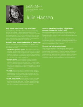 34
Why is sales productivity a key issue today?
Gone are the days of blindly stumbling in to a prospect meeting
without having at least a rudimentary understanding of the
prospect’s business environment, challenges and opportunities. This
discovery is the cost of entry into the sales process, but it can take
a fair amount of time out of an already busy schedule. If other less
critical tasks cannot be streamlined, delegated or automated, the
discovery process often suffers, as do sales results.
What are most important elements of sales story?
Those of us in sales have much to learn from the 1.8 trillion dollar
entertainment industry on how to engage and move prospects
through the use of story.
•	 An attention-grabbing opening. Why do movies start with a
car chase? Because the director knows that if they don’t grab the
audience’s attention in the first few seconds, they may lose them
altogether. A sales story is no different. A strong opening doesn’t
give your audience a chance to think, “Why is she telling me this?”
or “Hey, I don’t have time to hear a story!”
•	 Dramatic tension. Stories are based on drama and drama
requires conflict and tension before it ultimately comes to a
resolution. Give your story the “So what?” test. If it doesn’t pass,
you may need to escalate the dramatic tension. At every point in
your story ask yourself, “And then what would happen?” to ratchet
up the tension. The tension should be at a peak before you show
the solution.
•	 A theme. Good stories trust the intelligence of their audience
and let the listener come to their own conclusion. In sales this is
especially powerful, as the listener’s own conclusion has much
more weight. By weaving that theme throughout our story, we
can make a huge impact on our audience.
•	 A clear, strong closing. A brilliantly told story with an unclear,
over-explained or simply blown ending can undo any positive
affect the story may have made. Know what your ending is and
when you’ve reached it. Resist the urge to start explaining what
your story meant and its relevance to your prospect.
How can effective storytelling accelerate the
prospect through the buying cycle?
Most decisions are made emotionally then justified intellectually. A
good sales story can draw prospects in and get them emotionally
involved and inspire action, in a way that hammering them with facts
and figures simply can not.
In addition, since stories can create emotion and emotion plays a
critical role in our ability to remember, they are extremely effective in
making sure that our message is remembered by busy prospects at
the time they are ready to make a decision.
How can marketing support sales?
Understanding the reality of what salespeople face in the field:
audiences’ that are short on time and attention and who are
comparing their presentation to a dozen other similar presentations
they’ve seen. Marketing needs to work closely with sales to create
flexible decks that take into account how people absorb information
today, have multiple points of engagement and interaction, and
differentiate how their solution is presented from the competition.
Insights From The Experts:
Author, Actor, Founder
Performance Sales and Training
@acting4sales
Julie Hansen
 