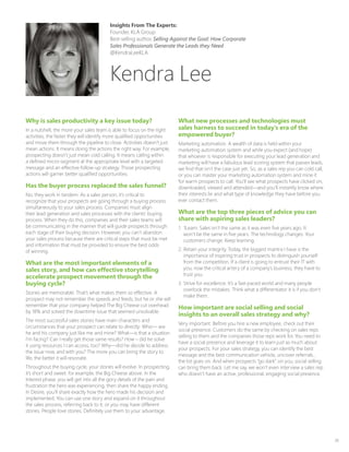 38
Why is sales productivity a key issue today?
In a nutshell, the more your sales team is able to focus on the right
activities, the faster they will identify more qualified opportunities
and move them through the pipeline to close. Activities doesn’t just
mean actions. It means doing the actions the right way. For example,
prospecting doesn’t just mean cold calling. It means calling within
a defined micro-segment at the appropriate level with a targeted
message and an effective follow-up strategy. Those prospecting
actions will garner better qualified opportunities.
Has the buyer process replaced the sales funnel?
No, they work in tandem. As a sales person, it’s critical to
recognize that your prospects are going through a buying process
simultaneously to your sales process. Companies must align
their lead generation and sales processes with the clients’ buying
process. When they do this, companies and their sales teams will
be communicating in the manner that will guide prospects through
each stage of their buying decision. However, you can’t abandon
your sales process because there are critical steps that must be met
and information that must be provided to ensure the best odds
of winning.
What are the most important elements of a
sales story, and how can effective storytelling
accelerate prospect movement through the
buying cycle?
Stories are memorable. That’s what makes them so effective. A
prospect may not remember the speeds and feeds, but he or she will
remember that your company helped The Big Cheese cut overhead
by 18% and solved the downtime issue that seemed unsolvable.
The most successful sales stories have main characters and
circumstances that your prospect can relate to directly: Who— are
he and his company just like me and mine? What—is that a situation
I’m facing? Can I really get those same results? How – did he solve
it using resources I can access, too? Why—did he decide to address
the issue now, and with you? The more you can bring the story to
life, the better it will resonate.
Throughout the buying cycle, your stories will evolve. In prospecting,
it’s short and sweet: for example, the Big Cheese above. In the
Interest phase, you will get into all the gory details of the pain and
frustration the hero was experiencing, then share the happy ending.
In Desire, you’ll share exactly how the hero made his decision and
implemented. You can use one story and expand on it throughout
the sales process, referring back to it; or you may have different
stories. People love stories. Definitely use them to your advantage.
What new processes and technologies must
sales harness to succeed in today’s era of the
empowered buyer?
Marketing automation. A wealth of data is held within your
marketing automation system and while you expect (and hope)
that whoever is responsible for executing your lead generation and
marketing will have a fabulous lead scoring system that passes leads,
we find that isn’t the case just yet. So, as a sales rep you can cold call,
or you can master your marketing automation system and mine it
for warm prospects to call. You’ll see what prospects have clicked on,
downloaded, viewed and attended—and you’ll instantly know where
their interests lie and what type of knowledge they have before you
ever contact them.
What are the top three pieces of advice you can
share with aspiring sales leaders?
1.	 1Learn. Sales isn’t the same as it was even five years ago. It
won’t be the same in five years. The technology changes. Your
customers change. Keep learning.
2.	Retain your integrity. Today, the biggest mantra I have is the
importance of inspiring trust in prospects to distinguish yourself
from the competition. If a client is going to entrust their IT with
you, now the critical artery of a company’s business, they have to
trust you.
3.	Strive for excellence. It’s a fast-paced world and many people
overlook the mistakes. Think what a differentiator it is if you don’t
make them.
How important are social selling and social
insights to an overall sales strategy and why?
Very important. Before you hire a new employee, check out their
social presence. Customers do the same by checking on sales reps
selling to them and the companies those reps work for. You need to
have a social presence and leverage it to learn just as much about
your prospects. For your sales strategy, you can identify the best
message and the best communication vehicle, uncover referrals…
the list goes on. And when prospects “go dark” on you, social selling
can bring them back. Let me say, we won’t even interview a sales rep
who doesn’t have an active, professional, engaging social presence.
Kendra Lee
Insights From The Experts:
Founder, KLA Group
Best-selling author, Selling Against the Goal: How Corporate
Sales Professionals Generate the Leads they Need
@KendraLeeKLA
 