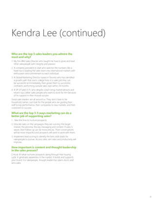 39
Who are the top 5 sales leaders you admire the
most and why?
1.	 My first IBM Sales Director who taught me how to grow and lead
other salespeople with integrity and passion.
2.	A company president in Utah who watches the numbers like a
hawk but is leading the sales team into international markets with
enthusiasm and commitment to each individual.
3.	A Global Marketing Director based in Toronto who has identified
a growth path that starts college hires in a sales job they can
be successful at immediately, then grows them to successful,
confident, performing outside sales reps within 24 months.
4.	A VP of Sales in FL who despite a lean hiring market attracts and
retains top caliber sales people who want to work for him because
of his support in their mutual success.
Great sales leaders are all around us. They don’t have to be
household names. Just look for the people who are guiding their
staff to top performance, their companies to new markets, and their
customers to success.
What are the top 3-5 ways marketing can do a
better job of supporting sales?
1.	 Take the time to nurture prospects.
2.	Educate sales on the campaigns they are running: the target
market, the persona, the key messaging and content. If sales is
aware, their follow-up can be more precise. Their conversations
will be more impactful and prospects will want to work with them.
3.	Implement lead scoring to identify the best odds leads for
salespeople to pursue. Access rates, win rates and productivity will
improve.
How important is content and thought leadership
in the sales process?
Critical. It’s what nurtures prospects along through their buying
cycle. It generates awareness in the market. It builds and supports
your brand. For salespeople, thought leadership opens doors and
wins sales.
Kendra Lee (continued)
 