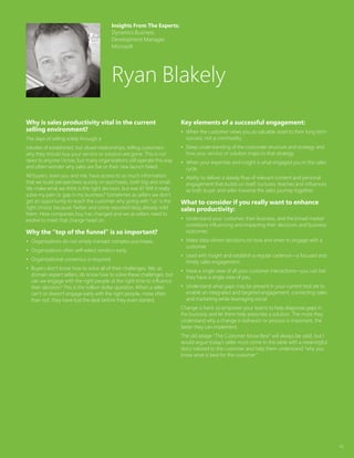 42
Why is sales productivity vital in the current
selling environment?
The days of selling solely through a
rolodex of established, but siloed relationships, telling customers
why they should buy your service or solution are gone. This is not
news to anyone I know, but many organizations still operate this way
and often wonder why sales are flat or their new launch failed.
All buyers, even you and me, have access to so much information
that we build perspectives quickly on purchases, both big and small.
We make what we think is the right decision, but was it? Will it really
solve my pain or gap in my business? Sometimes as sellers we don’t
get an opportunity to teach the customer why going with “us” is the
right choice, because Twitter and some reposted blog already sold
them. How companies buy has changed and we as sellers need to
evolve to meet that change head on.
Why the “top of the funnel” is so important?
•	 Organizations do not simply transact complex purchases.
•	 Organizations often self-select vendors early.
•	 Organizational consensus is required.
•	 Buyers don’t know how to solve all of their challenges. We, as
domain expert sellers, do know how to solve these challenges, but
can we engage with the right people at the right time to influence
their decision? This is the million dollar question. When a seller
can’t or doesn’t engage early with the right people, more often
than not, they have lost the deal before they even started.
Key elements of a successful engagement:
•	 When the customer views you as valuable asset to their long term
success, not a commodity.
•	 Deep understanding of the corporate structure and strategy and
how your service or solution maps to that strategy.
•	 When your expertise and insight is what engaged you in the sales
cycle.
•	 Ability to deliver a steady flow of relevant content and personal
engagement that builds on itself, nurtures, teaches and influences
as both buyer and seller traverse the sales journey together.
What to consider if you really want to enhance
sales productivity:
•	 Understand your customer, their business, and the broad market
conditions influencing and impacting their decisions and business
outcomes.
•	 Make data-driven decisions on how and when to engage with a
customer.
•	 Lead with insight and establish a regular cadence—a focused and
timely sales engagement.
•	 Have a single view of all your customer interactions—you can bet
they have a single view of you.
•	 Understand what gaps may be present in your current tool set to
enable an integrated and targeted engagement, connecting sales
and marketing while leveraging social.
Change is hard, so empower your teams to help diagnose gaps in
the business and let them help prescribe a solution. The more they
understand why a change in behavior or process is important, the
faster they can implement.
The old adage “The Customer Know Best” will always be valid, but I
would argue today’s seller must come to the table with a meaningful
story tailored to the customer and help them understand “why you
know what is best for the customer”.
Insights From The Experts:
Dynamics Business
Development Manager,
Microsoft
Ryan Blakely
 
