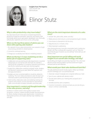 43
Why is sales productivity a key issue today?
Our days have shrunk in time due to increased requirements
pertaining to legal documentation, reporting, and training. With
technology advancing at rapid speed, salespeople must continually
self-educate, implement and remain on the cutting edge.
What are the top three pieces of advice you can
share with aspiring sales leaders?
1.	 Be cognizant of your values and priorities, your valuation of right
versus wrong, and when to refuse business.
2.	Commit to continued learning.
3.	Change your vocabulary from failure to marketing research.
What are the top 3-5 ways marketing can do a
better job of supporting sales?
1.	 Collaboration among marking and sales departments is essential.
Salespeople are most familiar with what both the clientele is
asking and the competition is conveying. Improved results will be
seen by the marketing and sales team working together.
2.	Analyze the collaborative marketing campaign results. Analytics
will help both marketing and sales tweak their approach and
leverage presentations.
3.	Multiple and inter-connected platforms should be utilized for
marketing. The more media and mediums used, the reach and
interested audience potential will grow at an exponential rate.
4.	Hold monthly collaborative sales and marketing meetings for
insight to new products, services and ideas for improvement.
Open communication increases motivation and drives sales.
How important is content and thought leadership
in the sales process, and why?
Excellence in shared content online greatly increases name
recognition. In person, creative thought provides new perspectives
for clients, thereby increasing sales opportunities. Consistency in
sharing best practices and insights develops high credibility, trust
and sales.
What are the most important elements of a sales
story?
•	 Include “who, what, when, where, and why”.
•	 Relate previous client story to current prospective buyer’s interests
•	 Use emotion to draw person into the story
•	 Keep the story to 2 minutes or less
•	 Most important is authenticity
Upon finishing the story, bring the conversation back to where you
last left it off. Then conclude with a question, such as, “Does this
sound like the type of solution you are seeking?” Done well, you will
receive a “Yes!”
How important are social selling and social
insights to an overall sales strategy, and why?
Social selling and insights are extremely important. This is the most
efficient and far-reaching platform yet discovered and insights
delivered well are well rewarded.
What would your ideal sales dashboard look like?
The sales dashboard would include projects, follow-up schedule,
and the Charlieapp.com—an essential because:
•	 Automatic research of people and companies before you meet
•	 Syncs to your calendar with advance notice
•	 Provides alerts before your meeting when prospects are in
the news.
•	 Identifies all of the client competitors
•	 Common Connections: Last but not least, you can see who you
know in common, automatically.
Insights From The Experts:
CEO, Smooth Sale
@smoothsale
Elinor Stutz
 