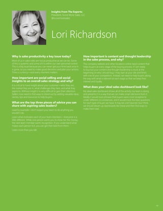 44
Why is sales productivity a key issue today?
Most of us in sales roles are not as productive as we can be. Some
of this is systemic and some of it is within our own personal control.
This is a big issue because you can never get your time back once it
is gone, so you need to make good decisions and plan your actions.
Time is currency—and every moment matters.
How important are social selling and social
insights to an overall sales strategy and why?
It is critical to have insight about your customer—who they are,
the market they are in, what challenges they face, and what they
aspire to. Without insight it is very difficult to gain their attention.
Sellers now need to find ways to stand out by adding valuable ideas,
stories, tips and resources to help buyers.
What are the top three pieces of advice you can
share with aspiring sales leaders?
Lead by example—don’t expect your team to do anything you
wouldn’t do.
Learn what motivates each of your team members – everyone is a
little different. While one person wants you to show her the money,
the next team member wants recognition. If you understand what
makes each person tick, you can get their best from them.
Listen more than you talk.
How important is content and thought leadership
in the sales process, and why?
The company website and other locations online need content that
helps buyers at every stage of the buying process. If I am ready
to buy but your content and thought leadership is stuck at the
beginning on why I should buy, I may start at your site and finish
with one of your competitors. Instead, we need to help buyers along
the way with what is relevant at each stage so that we keep their
interest and loyalty.
What does your ideal sales dashboard look like?
My ideal sales dashboard shows all of the activity my team is doing
and presents it in a way that we can make smart decisions from it.
Ideally it would track phrases that buyers were most receptive to
under different circumstances, and it would track the best questions
for each type of buyer we have. It may be a bit futuristic but I think
we should dream up dashboards like these and then find ways to
make them real.
Insights From The Experts:
President, Score More Sales, LLC
@scoremoresales
Lori Richardson
 