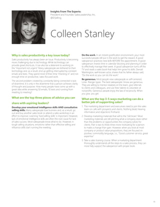 45
Why is sales productivity a key issue today?
Sales productivity has always been an issue. Productivity is becoming
more challenging due to technology. While technology can
provide great shortcuts, it can also be a deterrent to working on
the “important not urgent.” Many salespeople are tethered to their
technology and, as a result, end up getting interrupted by constant
emails and texts. They spend most of their time “checking in” and not
enough time on productive, sales-focused work.
The second problem created by constantly being connected is lack
of downtime. It is only in the downtime that a person achieves clarity
of thought and purpose. How many people have come up with a
great idea while answering 50 emails, 10 texts and running from
meeting to meeting?
What are the top three pieces of advice you can
share with aspiring leaders?
Develop your emotional intelligence skills AND consultative
selling skills. Many salespeople lose business and, as a result, go
out and buy another sales book or attend a sales workshop in an
effort to improve. Learning ‘hard selling skills’ is important. However,
lack of emotional intelligence skills are often the root cause for lack
of sales success. Most salespeople know what to do. However, in
tough selling situations, emotions rather than effective selling and
influence skills start running the meeting.
Do the work. In an instant-gratification environment, your most
successful people still put in the work to get the reward. A good
salesperson practices new skills BEFORE the appointment. A good
salesperson invests time in calendar blocking and planning in order
to effectively manage their week. A good salesperson turns off the
TV and reads a sales book that helps him grow his skills. Denzel
Washington, well-known actor, shares that his father always said,
“Do the work so you can do the work.”
Be generous. Most people view salespeople as self-centered,
Lone- Ranger types. The best salespeople I know are generous.
They are willing to mentor newbies on the team, give referrals
to clients and colleagues, and use their talents to volunteer at
nonprofits. Generous people enjoy the law of reciprocity. When
you give, you get.
What are the top 3-5 ways marketing can do a
better job of supporting sales?
1.	 The marketing department and executives need to join the sales
team on calls with prospects and clients. Nothing beats hearing
information and objections firsthand.
2.	Develop marketing materials that sell to the “old brain.” Most
marketing materials are still pitching what a company does rather
than the problems or opportunities the company solves for
clients. Pain is two to three times more motivating for a person
to make a change than gain. However, when you look at most
company or product value propositions, they are focused on
positive, commodity language, i.e., “Good customer service, great
expertise.”
3.	Take a sales training course. When a marketing department
thoroughly understands all the steps to a sales process, they can
more fully support the salesperson with proper tools.
Insights From The Experts:
President and Founder, SalesLeadership, Inc.
@EiSelling
Colleen Stanley
 