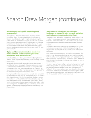48
What are your top tips for improving sales
productivity?
Start by being a change facilitator before discussing needs or
solution placement. Facilitate the assembly of the full Buying
Decision Team. Stop entering by trying to pitch, present, get in,
gather needs, etc. around how a solution would fit: until the entire
Buying Decision Team is assembled (those folks who will touch the
final solution) and know how to manage their change, the buyer
will not know how to fully define their needs, reorganize jobs or
people, handle their old solution, etc. Do you want to sell? Or have
someone buy?
If you could see any information about your
leads, contacts, and accounts in your sales
dashboard, what would that be?
I would see if they have already assembled their Buying Decision
Team, or gotten buyin for any necessary change that a new solution
would require.
We’ve never asked ourselves why buyers with an obvious need
aren’t buying. Where do they go? Why do we assume a prospect
is someone with a need, someone who SHOULD buy rather than
someone who WILL buy? Just because a buyer has a need for our
solution does not mean their internal systems can ever get ready for
the change necessary when a new solution enters.
Having more information about needs or contacts does not facilitate
the change they must go through, although we can use any name—
even of a gatekeeper—to help them assemble all voices that must
be included in a purchase. I’d like information about the steps they
have taken toward change and stakeholder buy-in; about regular
vendors and current technology; about how the stakeholders make
decisions together; about failures they’ve had in fixing their business
problem to date. All that data will help me help them address their
change issues.
Why are social selling and social insights
important to an overall sales strategy, and what
are the top ways reps can tap into these?
There are 13 steps all buyers or followers take before they buy. The
first 10 of these steps are not directly related to a purchase but can
be tracked and facilitated: they are hidden in the unstructured data
and generally missed by keyword-based analytics and sentiment
analysis.
Social selling and content marketing are great ways to cull the data
that sales is currently missing and facilitate buyers through the
stages of their decision path. We are currently underutilizing these
capabilities.
Enter with Buying Facilitation®
and be a neutral navigator first, then
when it’s time, be a sales professional. We can’t make the changes
for them as they live in unique systems and we’re outsiders who can
never understand their relationships and internal politics. But we can
either facilitate them through the change, or sit and wait for them to
do it themselves.
The time it takes for buyers to figure out how to change is the length
of the sales cycle. We are ignoring that entire aspect of the buying
decision path right now. But we can use sales and marketing to
facilitate it. We’re not doing it, and have never done it, and continue
to find more and more and more ‘new new things’ to ‘get in’ rather
than do what buyers really need: help facilitating change and THEN
sell. Do you want to sell? Or have someone buy?
Sharon Drew Morgen (continued)
 