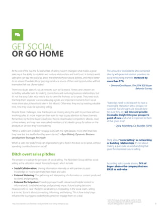 8
GET SOCIAL
OR GO HOME
At the end of the day, the fundamentals of selling haven’t changed: what makes a great
sales rep is the ability to establish and nurture relationships and build trust. In today’s world,
sales pros can tap into social as a tool that extends those natural abilities, and they’d better
do so sooner than later. Reps ignoring social as a source of their next opportunities will find
themselves left out of every deal.
There’s no doubt about it: social networks such as Facebook, Twitter, and LinkedIn are
incredibly valuable tools for making connections and nurturing business relationships, but
it’s not that easy. Sales reps need a way to tame the firehose, so to speak. They need tools
that help them separate true social buying signals and important moments from social
noise (more about those tools later in this eBook). Otherwise, they end up wasting valuable
time, time they could be spending selling.
Despite these challenges, now that buyers are moving along the path to purchase without
involving sales, it’s more important than ever for reps to pay attention to these channels.
Remember, by the time buyers reach out, they’ve downloaded competitors’ eBooks, read
online reviews, and may have even asked members of a LinkedIn group for advice on the
products or services they’re considering.
“When a seller can’t or doesn’t engage early with the right people, more often than not,
they have lost the deal before they even started.” – Ryan Blakely, Dynamics Business
Development Manager, Microsoft
What’s a sales rep to do? How can organizations get a foot in the door, so to speak, without
spending countless hours on social?
Ditch overt sales pitches
The answer is to adopt the principles of social selling. The Aberdeen Group defines social
selling as the utilization one of three techniques1
, which include:
•	 Social Collaboration: Sharing information internally or with partners to pool
knowledge on how to generate more leads and sales
•	 External Listening: The gathering and interpreting of information or content produced
by clients and prospects
•	 External Participation: Providing prospects with relevant and helpful content or
information to build relationships and positively impact future buying decisions
However, let’s be clear: the term social selling is misleading. In the social realm, selling
is a no-no. Social is about connecting, informing, and helping. This is how today’s reps
influence the buying process before buyers even engage them on a deal.
The amount of respondents who connected
directly with potential solution providers via
social networking channels increased by
more than 57%.
– DemandGen Report, The 2014 B2B Buyer
Behavior Survey
“Sales reps need to do research to have a
meaningful interaction with a prospect or
customer. Social insights are typically best
because they are real time and provide
invaluable insight into your prospect’s
point of view and what is important to them
at that given time.”
– Craig Rosenberg, Co-founder, TOPO
Think about “social selling” as networking
or building relationships. It’s not about
making a quick sale so avoid anything that
gives the impression you’re selling.
According to Corporate Visions, 74% of
buyers choose the company that was
FIRST to add value.1
1
http://www.aberdeen.com/Aberdeen-Library/8256/RB-social-selling-intelligence.aspx
1
SAVO, Techniques of Social Selling: Just Do It!, 2014,
http://www.slideshare.net/SAVO_Group/techniques-
ofsocial- selling-just-do-it-sales-for-life
 