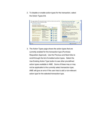 2. To disable or enable action types for the transaction, select
the Action Types link
3. The Action Types page shows the action types that are
currently enabled for the transaction type (Purchase
Requisition Approval). Use the Previous and Next links to
scroll through the list of enabled action types. Select the
Use Existing Action Type button to see other pre-defined
action types available in AME. Some of these may or may
not be applicable to the currently select transaction type;
AME will give an error if the user tries to add a non-relevant
action type for the selected transaction type.
 
