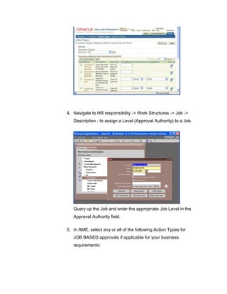 4. Navigate to HR responsibility -> Work Structures -> Job ->
Description - to assign a Level (Approval Authority) to a Job.
Query up the Job and enter the appropriate Job Level in the
Approval Authority field.
5. In AME, select any or all of the following Action Types for
JOB BASED approvals if applicable for your business
requirements:
 