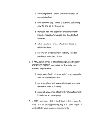 1. absolute job level / chains of authority based on
absolute job level
2. final approver only / chains of authority containing
only the final job-level approver
3. manager then final approver / chain of authority
includes requestor's manager and then the final
approver
4. relative job level / chains of authority based on
relative job level
5. supervisory level / chains of authority based on
number of supervisory levels
6. In AME, select any or all of the following Action types for
APPROVER GROUP approvals if applicable for your
business requirements:
1. post-chain-of-authority approvals / group approvals
after the chain of authority
2. pre-chain-of-authority approvals / group approvals
before the chain of authority
3. approval-group chain of authority / chain of authority
includes an approval group
7. In AME, select any of all of the following Action types for
POSITION BASED approvals (Only in R12 and higher) if
applicable for your business requirements
 