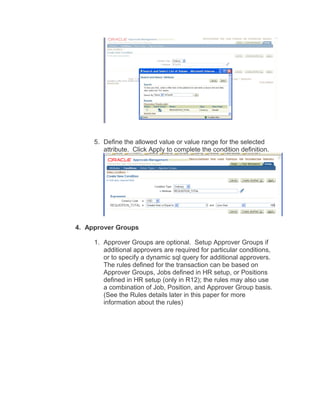 5. Define the allowed value or value range for the selected
attribute. Click Apply to complete the condition definition.
4. Approver Groups
1. Approver Groups are optional. Setup Approver Groups if
additional approvers are required for particular conditions,
or to specify a dynamic sql query for additional approvers.
The rules defined for the transaction can be based on
Approver Groups, Jobs defined in HR setup, or Positions
defined in HR setup (only in R12); the rules may also use
a combination of Job, Position, and Approver Group basis.
(See the Rules details later in this paper for more
information about the rules)
 