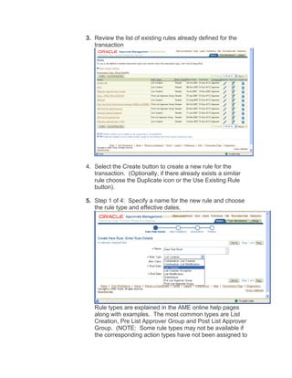3. Review the list of existing rules already defined for the
transaction
4. Select the Create button to create a new rule for the
transaction. (Optionally, if there already exists a similar
rule choose the Duplicate icon or the Use Existing Rule
button).
5. Step 1 of 4: Specify a name for the new rule and choose
the rule type and effective dates.
Rule types are explained in the AME online help pages
along with examples. The most common types are List
Creation, Pre List Approver Group and Post List Approver
Group. (NOTE: Some rule types may not be available if
the corresponding action types have not been assigned to
 