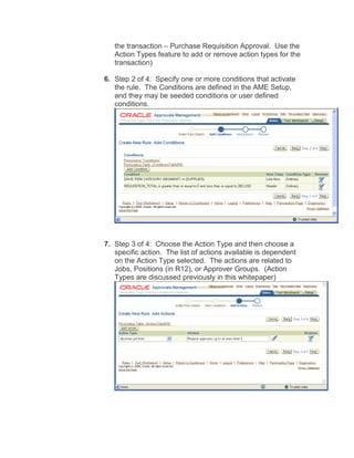 the transaction – Purchase Requisition Approval. Use the
Action Types feature to add or remove action types for the
transaction)
6. Step 2 of 4: Specify one or more conditions that activate
the rule. The Conditions are defined in the AME Setup,
and they may be seeded conditions or user defined
conditions.
7. Step 3 of 4: Choose the Action Type and then choose a
specific action. The list of actions available is dependent
on the Action Type selected. The actions are related to
Jobs, Positions (in R12), or Approver Groups. (Action
Types are discussed previously in this whitepaper)
 