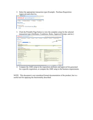 2. Select the appropriate transaction type (Example: Purchase Requisition
Approval) and click Go.
3. Click the Printable Page button to view the complete setup for the selected
transaction type (Attributes, Conditions, Rules, Approval Groups, and etc.)
4. Compare the AME setup to the requisition attributes and approval list generated
for a specific requisition, or compare the AME setup to the business requirements.
NOTE: This document is not considered formal documentation of the product, but is a
useful tool for applying the functionality described.
 