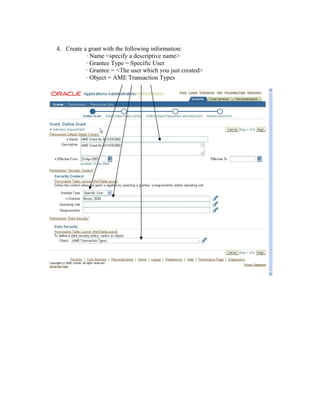 4. Create a grant with the following information:
· Name <specify a descriptive name>
· Grantee Type = Specific User
· Grantee = <The user which you just created>
· Object = AME Transaction Types
 