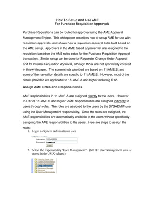 How To Setup And Use AME
For Purchase Requisition Approvals
Purchase Requisitions can be routed for approval using the AME Approval
Management Engine. This whitepaper describes how to setup AME for use with
requisition approvals, and shows how a requisition approval list is built based on
the AME setup. Approvers in the AME based approver list are assigned to the
requisition based on the AME rules setup for the Purchase Requisition Approval
transaction. Similar setup can be done for Requester Change Order Approval
and for Internal Requisition Approval, although those are not specifically covered
in this whitepaper. The screenshots provided are based on 11i.AME.B, and
some of the navigation details are specific to 11i.AME.B. However, most of the
details provided are applicable to 11i.AME.A and higher including R12.
Assign AME Roles and Responsibilities
AME responsibilities in 11i.AME.A are assigned directly to the users. However,
In R12 or 11i.AME.B and higher, AME responsibilities are assigned indirectly to
users through roles. The roles are assigned to the users by the SYSADMIN user
using the User Management responsibility. Once the roles are assigned, the
AME responsibilities are automatically available to the users without specifically
assigning the AME responsibilities to the users. Here are steps to assign the
roles:
1. Login as System Administrator user
2. Select the responsibility "User Management". (NOTE: User Management data is
stored in the UMX schema)
 