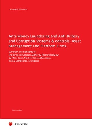 A LexisNexis White Paper

Anti-Money Laundering and Anti-Bribery
and Corruption Systems & controls: Asset
Management and Platform Firms.
Summary and highlights of
The Financial Conduct Authority Thematic Review
by Mark Dunn, Market Planning Manager,
Risk & Compliance, LexisNexis

November 2013

 