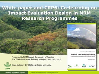 White paper and CRP6: Co-learning on
 Impact Evaluation Design in NRM
       Research Programmes




   Presented to NRM Impact Community of Practice
   The Worldfish Center, Penang, Malaysia, Sept. 4-5, 2012

   Brian Belcher, CIFOR/Royal Roads University
 